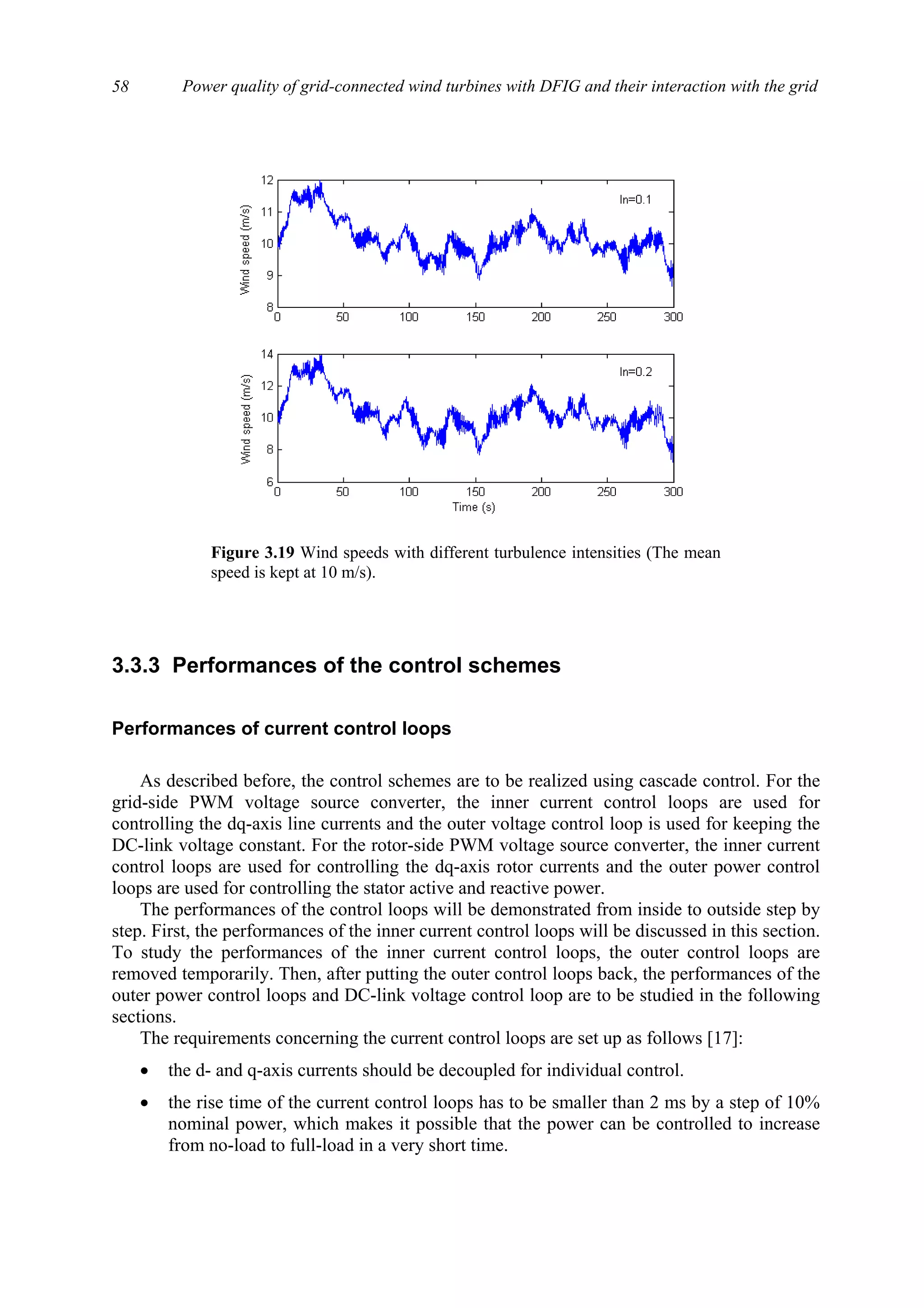 Power quality of grid-connected wind turbines with DFIG and their interaction with the grid58
3.3.3 Performances of the control schemes
Performances of current control loops
As described before, the control schemes are to be realized using cascade control. For the
grid-side PWM voltage source converter, the inner current control loops are used for
controlling the dq-axis line currents and the outer voltage control loop is used for keeping the
DC-link voltage constant. For the rotor-side PWM voltage source converter, the inner current
control loops are used for controlling the dq-axis rotor currents and the outer power control
loops are used for controlling the stator active and reactive power.
The performances of the control loops will be demonstrated from inside to outside step by
step. First, the performances of the inner current control loops will be discussed in this section.
To study the performances of the inner current control loops, the outer control loops are
removed temporarily. Then, after putting the outer control loops back, the performances of the
outer power control loops and DC-link voltage control loop are to be studied in the following
sections.
The requirements concerning the current control loops are set up as follows [17]:
• the d- and q-axis currents should be decoupled for individual control.
• the rise time of the current control loops has to be smaller than 2 ms by a step of 10%
nominal power, which makes it possible that the power can be controlled to increase
from no-load to full-load in a very short time.
Figure 3.19 Wind speeds with different turbulence intensities (The mean
speed is kept at 10 m/s).
 