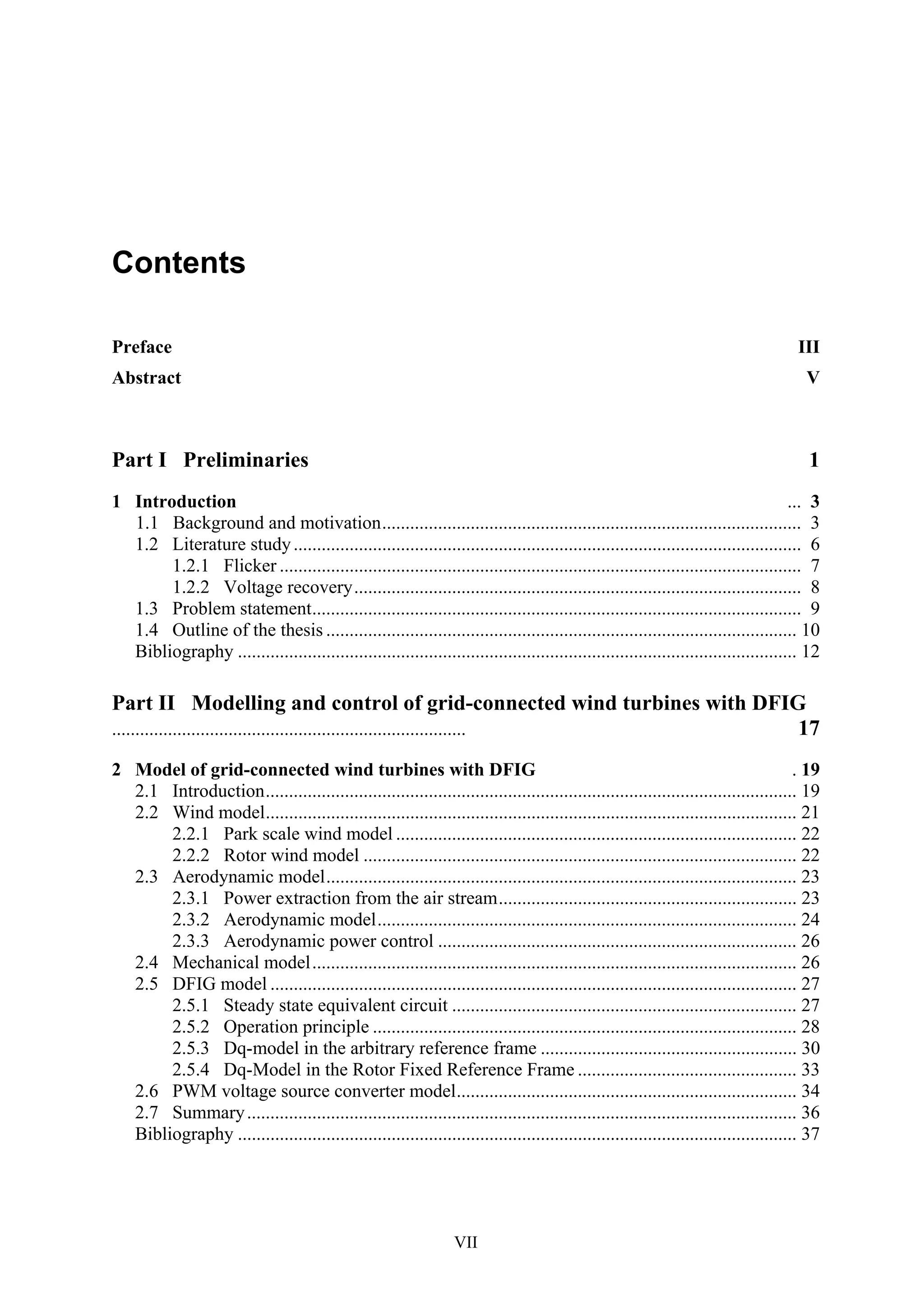 VII
Contents
Preface III
Abstract V
Part I Preliminaries 1
1 Introduction ... 3
1.1 Background and motivation.......................................................................................... 3
1.2 Literature study............................................................................................................. 6
1.2.1 Flicker ................................................................................................................ 7
1.2.2 Voltage recovery................................................................................................ 8
1.3 Problem statement......................................................................................................... 9
1.4 Outline of the thesis ..................................................................................................... 10
Bibliography ........................................................................................................................ 12
Part II Modelling and control of grid-connected wind turbines with DFIG
............................................................................ 17
2 Model of grid-connected wind turbines with DFIG . 19
2.1 Introduction.................................................................................................................. 19
2.2 Wind model.................................................................................................................. 21
2.2.1 Park scale wind model ...................................................................................... 22
2.2.2 Rotor wind model ............................................................................................. 22
2.3 Aerodynamic model..................................................................................................... 23
2.3.1 Power extraction from the air stream................................................................ 23
2.3.2 Aerodynamic model.......................................................................................... 24
2.3.3 Aerodynamic power control ............................................................................. 26
2.4 Mechanical model........................................................................................................ 26
2.5 DFIG model ................................................................................................................. 27
2.5.1 Steady state equivalent circuit .......................................................................... 27
2.5.2 Operation principle ........................................................................................... 28
2.5.3 Dq-model in the arbitrary reference frame ....................................................... 30
2.5.4 Dq-Model in the Rotor Fixed Reference Frame ............................................... 33
2.6 PWM voltage source converter model......................................................................... 34
2.7 Summary...................................................................................................................... 36
Bibliography ........................................................................................................................ 37
 