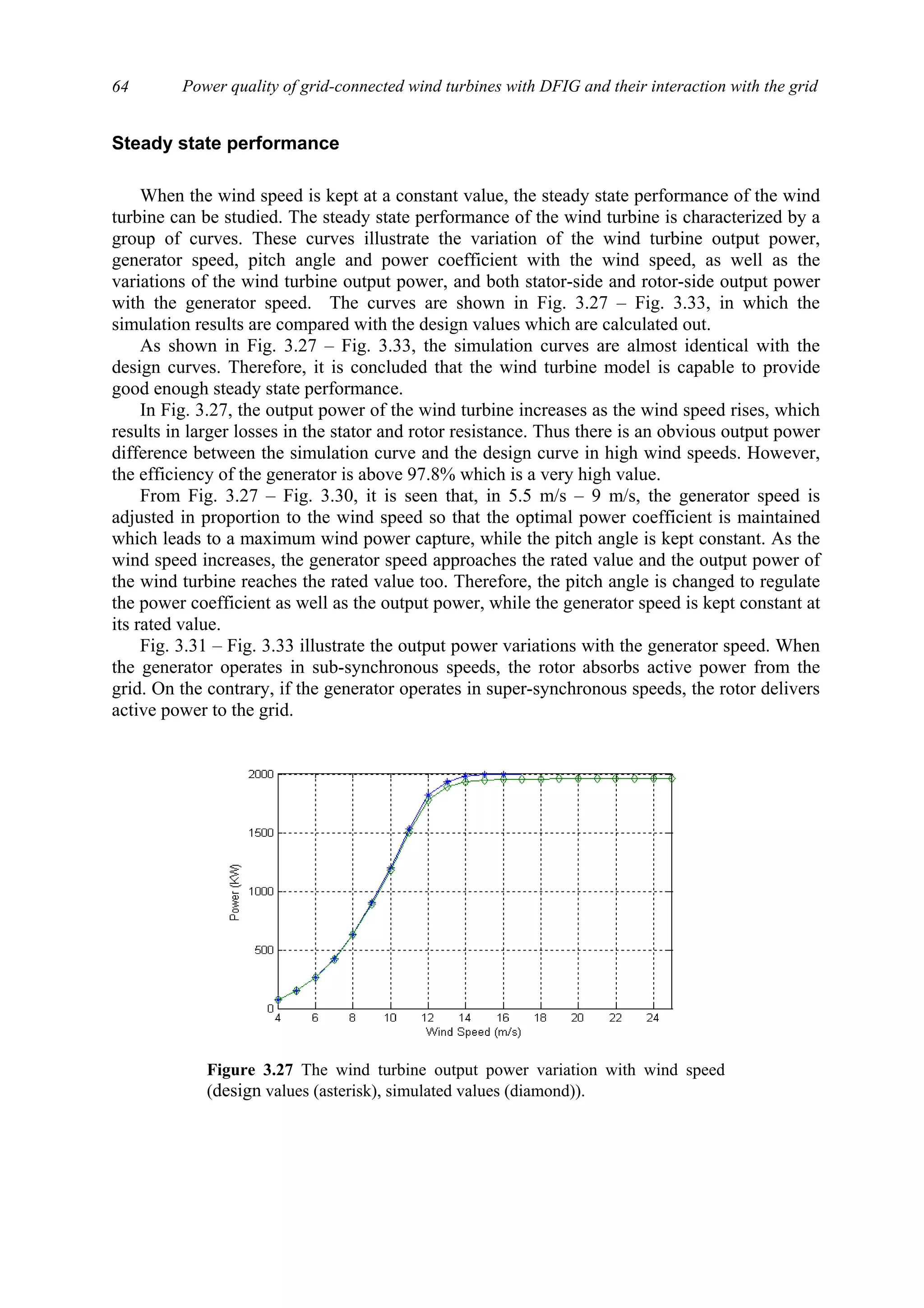 Power quality of grid-connected wind turbines with DFIG and their interaction with the grid64
Steady state performance
When the wind speed is kept at a constant value, the steady state performance of the wind
turbine can be studied. The steady state performance of the wind turbine is characterized by a
group of curves. These curves illustrate the variation of the wind turbine output power,
generator speed, pitch angle and power coefficient with the wind speed, as well as the
variations of the wind turbine output power, and both stator-side and rotor-side output power
with the generator speed. The curves are shown in Fig. 3.27 – Fig. 3.33, in which the
simulation results are compared with the design values which are calculated out.
As shown in Fig. 3.27 – Fig. 3.33, the simulation curves are almost identical with the
design curves. Therefore, it is concluded that the wind turbine model is capable to provide
good enough steady state performance.
In Fig. 3.27, the output power of the wind turbine increases as the wind speed rises, which
results in larger losses in the stator and rotor resistance. Thus there is an obvious output power
difference between the simulation curve and the design curve in high wind speeds. However,
the efficiency of the generator is above 97.8% which is a very high value.
From Fig. 3.27 – Fig. 3.30, it is seen that, in 5.5 m/s – 9 m/s, the generator speed is
adjusted in proportion to the wind speed so that the optimal power coefficient is maintained
which leads to a maximum wind power capture, while the pitch angle is kept constant. As the
wind speed increases, the generator speed approaches the rated value and the output power of
the wind turbine reaches the rated value too. Therefore, the pitch angle is changed to regulate
the power coefficient as well as the output power, while the generator speed is kept constant at
its rated value.
Fig. 3.31 – Fig. 3.33 illustrate the output power variations with the generator speed. When
the generator operates in sub-synchronous speeds, the rotor absorbs active power from the
grid. On the contrary, if the generator operates in super-synchronous speeds, the rotor delivers
active power to the grid.
Figure 3.27 The wind turbine output power variation with wind speed
(design values (asterisk), simulated values (diamond)).
 