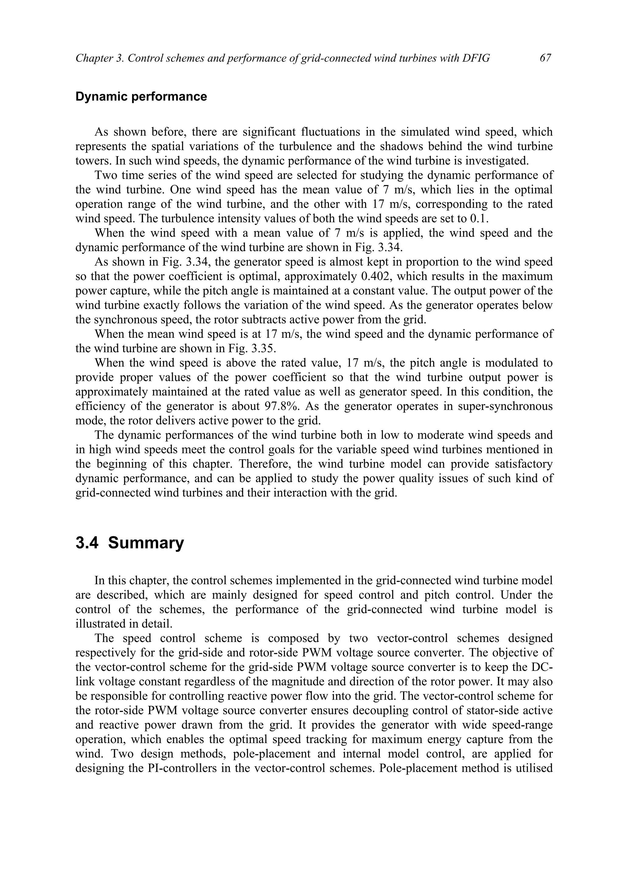 Chapter 3. Control schemes and performance of grid-connected wind turbines with DFIG 67
Dynamic performance
As shown before, there are significant fluctuations in the simulated wind speed, which
represents the spatial variations of the turbulence and the shadows behind the wind turbine
towers. In such wind speeds, the dynamic performance of the wind turbine is investigated.
Two time series of the wind speed are selected for studying the dynamic performance of
the wind turbine. One wind speed has the mean value of 7 m/s, which lies in the optimal
operation range of the wind turbine, and the other with 17 m/s, corresponding to the rated
wind speed. The turbulence intensity values of both the wind speeds are set to 0.1.
When the wind speed with a mean value of 7 m/s is applied, the wind speed and the
dynamic performance of the wind turbine are shown in Fig. 3.34.
As shown in Fig. 3.34, the generator speed is almost kept in proportion to the wind speed
so that the power coefficient is optimal, approximately 0.402, which results in the maximum
power capture, while the pitch angle is maintained at a constant value. The output power of the
wind turbine exactly follows the variation of the wind speed. As the generator operates below
the synchronous speed, the rotor subtracts active power from the grid.
When the mean wind speed is at 17 m/s, the wind speed and the dynamic performance of
the wind turbine are shown in Fig. 3.35.
When the wind speed is above the rated value, 17 m/s, the pitch angle is modulated to
provide proper values of the power coefficient so that the wind turbine output power is
approximately maintained at the rated value as well as generator speed. In this condition, the
efficiency of the generator is about 97.8%. As the generator operates in super-synchronous
mode, the rotor delivers active power to the grid.
The dynamic performances of the wind turbine both in low to moderate wind speeds and
in high wind speeds meet the control goals for the variable speed wind turbines mentioned in
the beginning of this chapter. Therefore, the wind turbine model can provide satisfactory
dynamic performance, and can be applied to study the power quality issues of such kind of
grid-connected wind turbines and their interaction with the grid.
3.4 Summary
In this chapter, the control schemes implemented in the grid-connected wind turbine model
are described, which are mainly designed for speed control and pitch control. Under the
control of the schemes, the performance of the grid-connected wind turbine model is
illustrated in detail.
The speed control scheme is composed by two vector-control schemes designed
respectively for the grid-side and rotor-side PWM voltage source converter. The objective of
the vector-control scheme for the grid-side PWM voltage source converter is to keep the DC-
link voltage constant regardless of the magnitude and direction of the rotor power. It may also
be responsible for controlling reactive power flow into the grid. The vector-control scheme for
the rotor-side PWM voltage source converter ensures decoupling control of stator-side active
and reactive power drawn from the grid. It provides the generator with wide speed-range
operation, which enables the optimal speed tracking for maximum energy capture from the
wind. Two design methods, pole-placement and internal model control, are applied for
designing the PI-controllers in the vector-control schemes. Pole-placement method is utilised
 