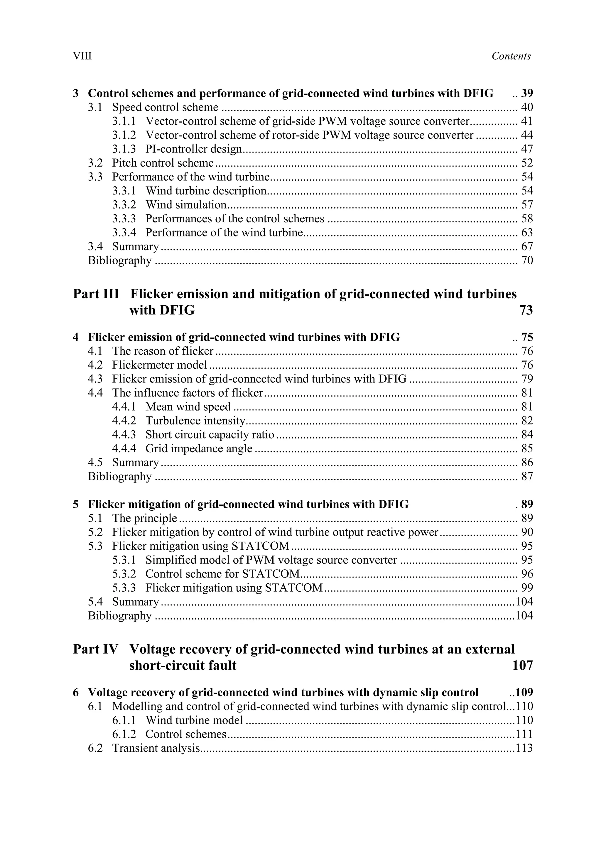 VIII Contents
3 Control schemes and performance of grid-connected wind turbines with DFIG .. 39
3.1 Speed control scheme .................................................................................................. 40
3.1.1 Vector-control scheme of grid-side PWM voltage source converter................ 41
3.1.2 Vector-control scheme of rotor-side PWM voltage source converter .............. 44
3.1.3 PI-controller design........................................................................................... 47
3.2 Pitch control scheme.................................................................................................... 52
3.3 Performance of the wind turbine.................................................................................. 54
3.3.1 Wind turbine description................................................................................... 54
3.3.2 Wind simulation................................................................................................ 57
3.3.3 Performances of the control schemes ............................................................... 58
3.3.4 Performance of the wind turbine....................................................................... 63
3.4 Summary...................................................................................................................... 67
Bibliography ........................................................................................................................ 70
Part III Flicker emission and mitigation of grid-connected wind turbines
with DFIG 73
4 Flicker emission of grid-connected wind turbines with DFIG .. 75
4.1 The reason of flicker.................................................................................................... 76
4.2 Flickermeter model...................................................................................................... 76
4.3 Flicker emission of grid-connected wind turbines with DFIG .................................... 79
4.4 The influence factors of flicker.................................................................................... 81
4.4.1 Mean wind speed .............................................................................................. 81
4.4.2 Turbulence intensity.......................................................................................... 82
4.4.3 Short circuit capacity ratio................................................................................ 84
4.4.4 Grid impedance angle ....................................................................................... 85
4.5 Summary...................................................................................................................... 86
Bibliography ........................................................................................................................ 87
5 Flicker mitigation of grid-connected wind turbines with DFIG . 89
5.1 The principle................................................................................................................ 89
5.2 Flicker mitigation by control of wind turbine output reactive power.......................... 90
5.3 Flicker mitigation using STATCOM........................................................................... 95
5.3.1 Simplified model of PWM voltage source converter ....................................... 95
5.3.2 Control scheme for STATCOM........................................................................ 96
5.3.3 Flicker mitigation using STATCOM................................................................ 99
5.4 Summary.....................................................................................................................104
Bibliography .......................................................................................................................104
Part IV Voltage recovery of grid-connected wind turbines at an external
short-circuit fault 107
6 Voltage recovery of grid-connected wind turbines with dynamic slip control ..109
6.1 Modelling and control of grid-connected wind turbines with dynamic slip control...110
6.1.1 Wind turbine model .........................................................................................110
6.1.2 Control schemes...............................................................................................111
6.2 Transient analysis........................................................................................................113
 