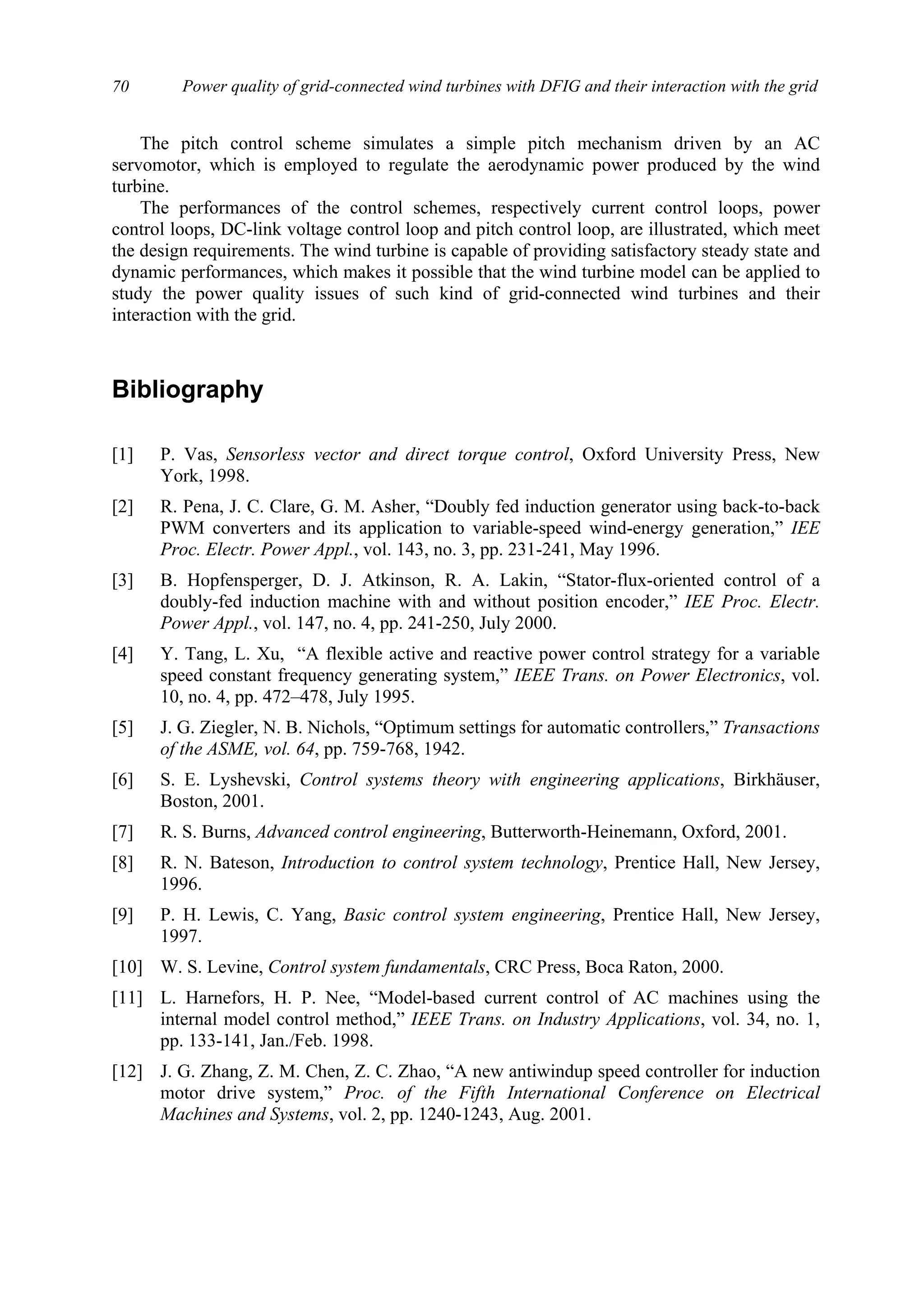Power quality of grid-connected wind turbines with DFIG and their interaction with the grid70
The pitch control scheme simulates a simple pitch mechanism driven by an AC
servomotor, which is employed to regulate the aerodynamic power produced by the wind
turbine.
The performances of the control schemes, respectively current control loops, power
control loops, DC-link voltage control loop and pitch control loop, are illustrated, which meet
the design requirements. The wind turbine is capable of providing satisfactory steady state and
dynamic performances, which makes it possible that the wind turbine model can be applied to
study the power quality issues of such kind of grid-connected wind turbines and their
interaction with the grid.
Bibliography
[1] P. Vas, Sensorless vector and direct torque control, Oxford University Press, New
York, 1998.
[2] R. Pena, J. C. Clare, G. M. Asher, “Doubly fed induction generator using back-to-back
PWM converters and its application to variable-speed wind-energy generation,” IEE
Proc. Electr. Power Appl., vol. 143, no. 3, pp. 231-241, May 1996.
[3] B. Hopfensperger, D. J. Atkinson, R. A. Lakin, “Stator-flux-oriented control of a
doubly-fed induction machine with and without position encoder,” IEE Proc. Electr.
Power Appl., vol. 147, no. 4, pp. 241-250, July 2000.
[4] Y. Tang, L. Xu, “A flexible active and reactive power control strategy for a variable
speed constant frequency generating system,” IEEE Trans. on Power Electronics, vol.
10, no. 4, pp. 472–478, July 1995.
[5] J. G. Ziegler, N. B. Nichols, “Optimum settings for automatic controllers,” Transactions
of the ASME, vol. 64, pp. 759-768, 1942.
[6] S. E. Lyshevski, Control systems theory with engineering applications, Birkhäuser,
Boston, 2001.
[7] R. S. Burns, Advanced control engineering, Butterworth-Heinemann, Oxford, 2001.
[8] R. N. Bateson, Introduction to control system technology, Prentice Hall, New Jersey,
1996.
[9] P. H. Lewis, C. Yang, Basic control system engineering, Prentice Hall, New Jersey,
1997.
[10] W. S. Levine, Control system fundamentals, CRC Press, Boca Raton, 2000.
[11] L. Harnefors, H. P. Nee, “Model-based current control of AC machines using the
internal model control method,” IEEE Trans. on Industry Applications, vol. 34, no. 1,
pp. 133-141, Jan./Feb. 1998.
[12] J. G. Zhang, Z. M. Chen, Z. C. Zhao, “A new antiwindup speed controller for induction
motor drive system,” Proc. of the Fifth International Conference on Electrical
Machines and Systems, vol. 2, pp. 1240-1243, Aug. 2001.
 