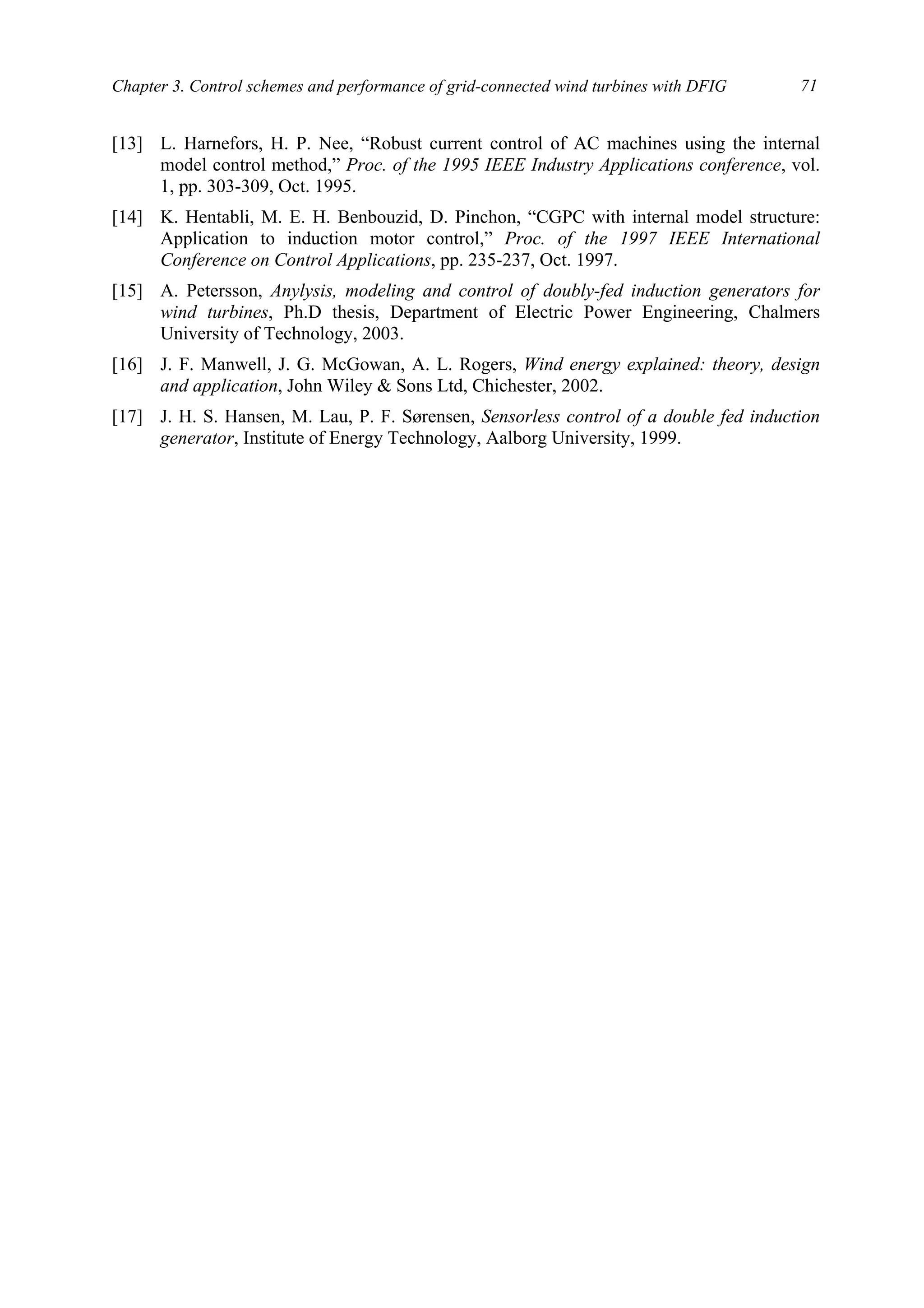 Chapter 3. Control schemes and performance of grid-connected wind turbines with DFIG 71
[13] L. Harnefors, H. P. Nee, “Robust current control of AC machines using the internal
model control method,” Proc. of the 1995 IEEE Industry Applications conference, vol.
1, pp. 303-309, Oct. 1995.
[14] K. Hentabli, M. E. H. Benbouzid, D. Pinchon, “CGPC with internal model structure:
Application to induction motor control,” Proc. of the 1997 IEEE International
Conference on Control Applications, pp. 235-237, Oct. 1997.
[15] A. Petersson, Anylysis, modeling and control of doubly-fed induction generators for
wind turbines, Ph.D thesis, Department of Electric Power Engineering, Chalmers
University of Technology, 2003.
[16] J. F. Manwell, J. G. McGowan, A. L. Rogers, Wind energy explained: theory, design
and application, John Wiley & Sons Ltd, Chichester, 2002.
[17] J. H. S. Hansen, M. Lau, P. F. Sørensen, Sensorless control of a double fed induction
generator, Institute of Energy Technology, Aalborg University, 1999.
 