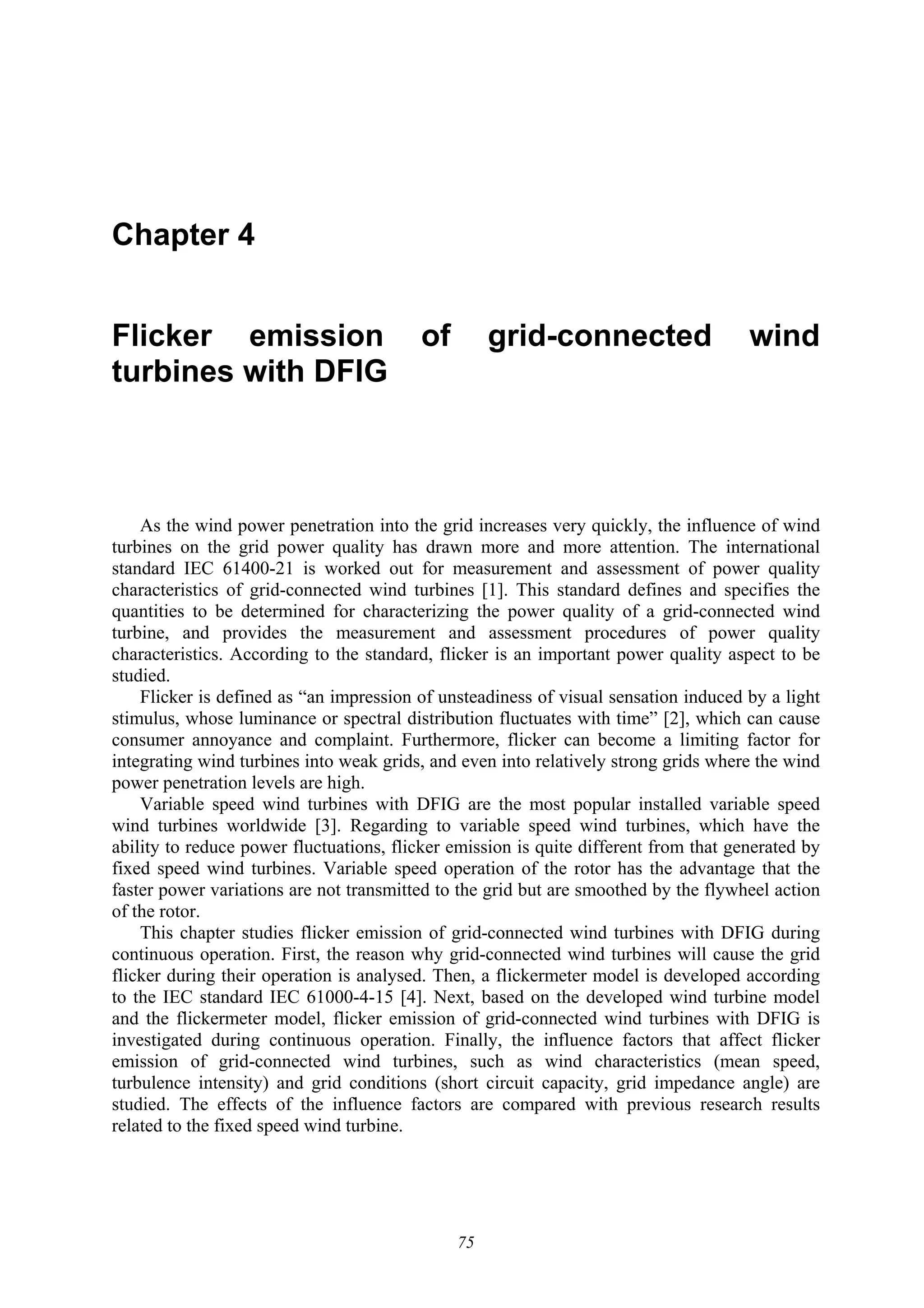 75
Chapter 4
Flicker emission of grid-connected wind
turbines with DFIG
As the wind power penetration into the grid increases very quickly, the influence of wind
turbines on the grid power quality has drawn more and more attention. The international
standard IEC 61400-21 is worked out for measurement and assessment of power quality
characteristics of grid-connected wind turbines [1]. This standard defines and specifies the
quantities to be determined for characterizing the power quality of a grid-connected wind
turbine, and provides the measurement and assessment procedures of power quality
characteristics. According to the standard, flicker is an important power quality aspect to be
studied.
Flicker is defined as “an impression of unsteadiness of visual sensation induced by a light
stimulus, whose luminance or spectral distribution fluctuates with time” [2], which can cause
consumer annoyance and complaint. Furthermore, flicker can become a limiting factor for
integrating wind turbines into weak grids, and even into relatively strong grids where the wind
power penetration levels are high.
Variable speed wind turbines with DFIG are the most popular installed variable speed
wind turbines worldwide [3]. Regarding to variable speed wind turbines, which have the
ability to reduce power fluctuations, flicker emission is quite different from that generated by
fixed speed wind turbines. Variable speed operation of the rotor has the advantage that the
faster power variations are not transmitted to the grid but are smoothed by the flywheel action
of the rotor.
This chapter studies flicker emission of grid-connected wind turbines with DFIG during
continuous operation. First, the reason why grid-connected wind turbines will cause the grid
flicker during their operation is analysed. Then, a flickermeter model is developed according
to the IEC standard IEC 61000-4-15 [4]. Next, based on the developed wind turbine model
and the flickermeter model, flicker emission of grid-connected wind turbines with DFIG is
investigated during continuous operation. Finally, the influence factors that affect flicker
emission of grid-connected wind turbines, such as wind characteristics (mean speed,
turbulence intensity) and grid conditions (short circuit capacity, grid impedance angle) are
studied. The effects of the influence factors are compared with previous research results
related to the fixed speed wind turbine.
 