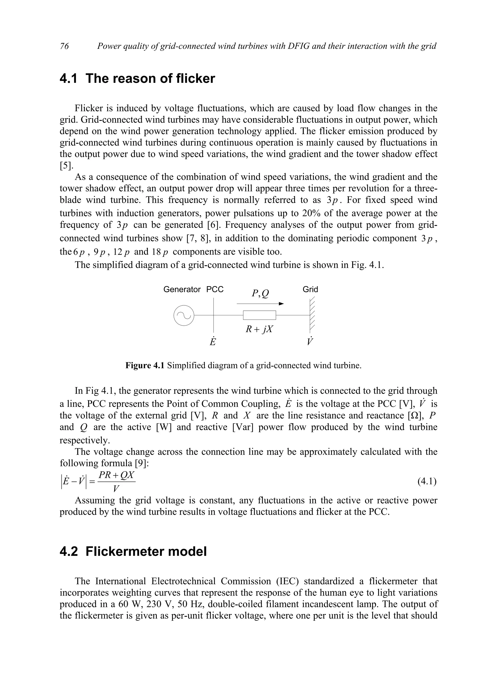Power quality of grid-connected wind turbines with DFIG and their interaction with the grid76
4.1 The reason of flicker
Flicker is induced by voltage fluctuations, which are caused by load flow changes in the
grid. Grid-connected wind turbines may have considerable fluctuations in output power, which
depend on the wind power generation technology applied. The flicker emission produced by
grid-connected wind turbines during continuous operation is mainly caused by fluctuations in
the output power due to wind speed variations, the wind gradient and the tower shadow effect
[5].
As a consequence of the combination of wind speed variations, the wind gradient and the
tower shadow effect, an output power drop will appear three times per revolution for a three-
blade wind turbine. This frequency is normally referred to as p3 . For fixed speed wind
turbines with induction generators, power pulsations up to 20% of the average power at the
frequency of p3 can be generated [6]. Frequency analyses of the output power from grid-
connected wind turbines show [7, 8], in addition to the dominating periodic component p3 ,
the p6 , p9 , p12 and p18 components are visible too.
The simplified diagram of a grid-connected wind turbine is shown in Fig. 4.1.
In Fig 4.1, the generator represents the wind turbine which is connected to the grid through
a line, PCC represents the Point of Common Coupling, E& is the voltage at the PCC [V], V& is
the voltage of the external grid [V], R and X are the line resistance and reactance [Ω], P
and Q are the active [W] and reactive [Var] power flow produced by the wind turbine
respectively.
The voltage change across the connection line may be approximately calculated with the
following formula [9]:
V
QXPR
VE
+
=− && (4.1)
Assuming the grid voltage is constant, any fluctuations in the active or reactive power
produced by the wind turbine results in voltage fluctuations and flicker at the PCC.
4.2 Flickermeter model
The International Electrotechnical Commission (IEC) standardized a flickermeter that
incorporates weighting curves that represent the response of the human eye to light variations
produced in a 60 W, 230 V, 50 Hz, double-coiled filament incandescent lamp. The output of
the flickermeter is given as per-unit flicker voltage, where one per unit is the level that should
QP,
V&E&
jXR +
Generator GridPCC
Figure 4.1 Simplified diagram of a grid-connected wind turbine.
 