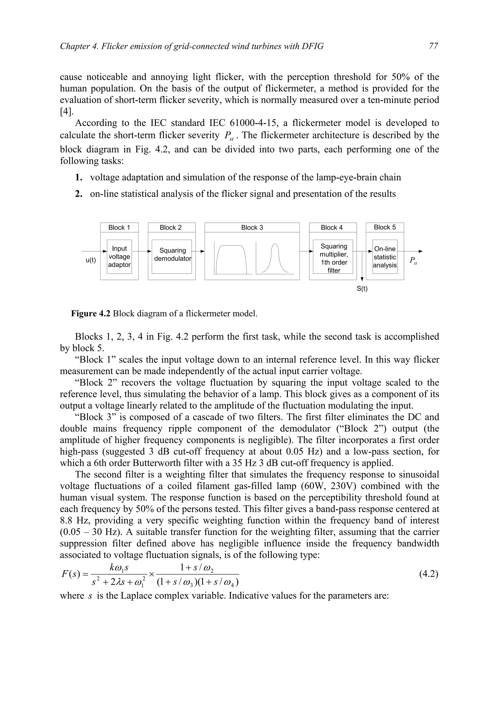 Chapter 4. Flicker emission of grid-connected wind turbines with DFIG 77
cause noticeable and annoying light flicker, with the perception threshold for 50% of the
human population. On the basis of the output of flickermeter, a method is provided for the
evaluation of short-term flicker severity, which is normally measured over a ten-minute period
[4].
According to the IEC standard IEC 61000-4-15, a flickermeter model is developed to
calculate the short-term flicker severity stP . The flickermeter architecture is described by the
block diagram in Fig. 4.2, and can be divided into two parts, each performing one of the
following tasks:
1. voltage adaptation and simulation of the response of the lamp-eye-brain chain
2. on-line statistical analysis of the flicker signal and presentation of the results
Blocks 1, 2, 3, 4 in Fig. 4.2 perform the first task, while the second task is accomplished
by block 5.
“Block 1” scales the input voltage down to an internal reference level. In this way flicker
measurement can be made independently of the actual input carrier voltage.
“Block 2” recovers the voltage fluctuation by squaring the input voltage scaled to the
reference level, thus simulating the behavior of a lamp. This block gives as a component of its
output a voltage linearly related to the amplitude of the fluctuation modulating the input.
“Block 3” is composed of a cascade of two filters. The first filter eliminates the DC and
double mains frequency ripple component of the demodulator (“Block 2”) output (the
amplitude of higher frequency components is negligible). The filter incorporates a first order
high-pass (suggested 3 dB cut-off frequency at about 0.05 Hz) and a low-pass section, for
which a 6th order Butterworth filter with a 35 Hz 3 dB cut-off frequency is applied.
The second filter is a weighting filter that simulates the frequency response to sinusoidal
voltage fluctuations of a coiled filament gas-filled lamp (60W, 230V) combined with the
human visual system. The response function is based on the perceptibility threshold found at
each frequency by 50% of the persons tested. This filter gives a band-pass response centered at
8.8 Hz, providing a very specific weighting function within the frequency band of interest
(0.05 – 30 Hz). A suitable transfer function for the weighting filter, assuming that the carrier
suppression filter defined above has negligible influence inside the frequency bandwidth
associated to voltage fluctuation signals, is of the following type:
)/1)(/1(
/1
2
)(
43
2
2
1
2
1
ωω
ω
ωλ
ω
ss
s
ss
sk
sF
++
+
×
++
= (4.2)
where s is the Laplace complex variable. Indicative values for the parameters are:
Input
voltage
adaptor
Squaring
demodulator
Squaring
multiplier,
1th order
filter
On-line
statistic
analysis
Block 1 Block 5Block 4Block 3Block 2
u(t)
S(t)
stP
Figure 4.2 Block diagram of a flickermeter model.
 
