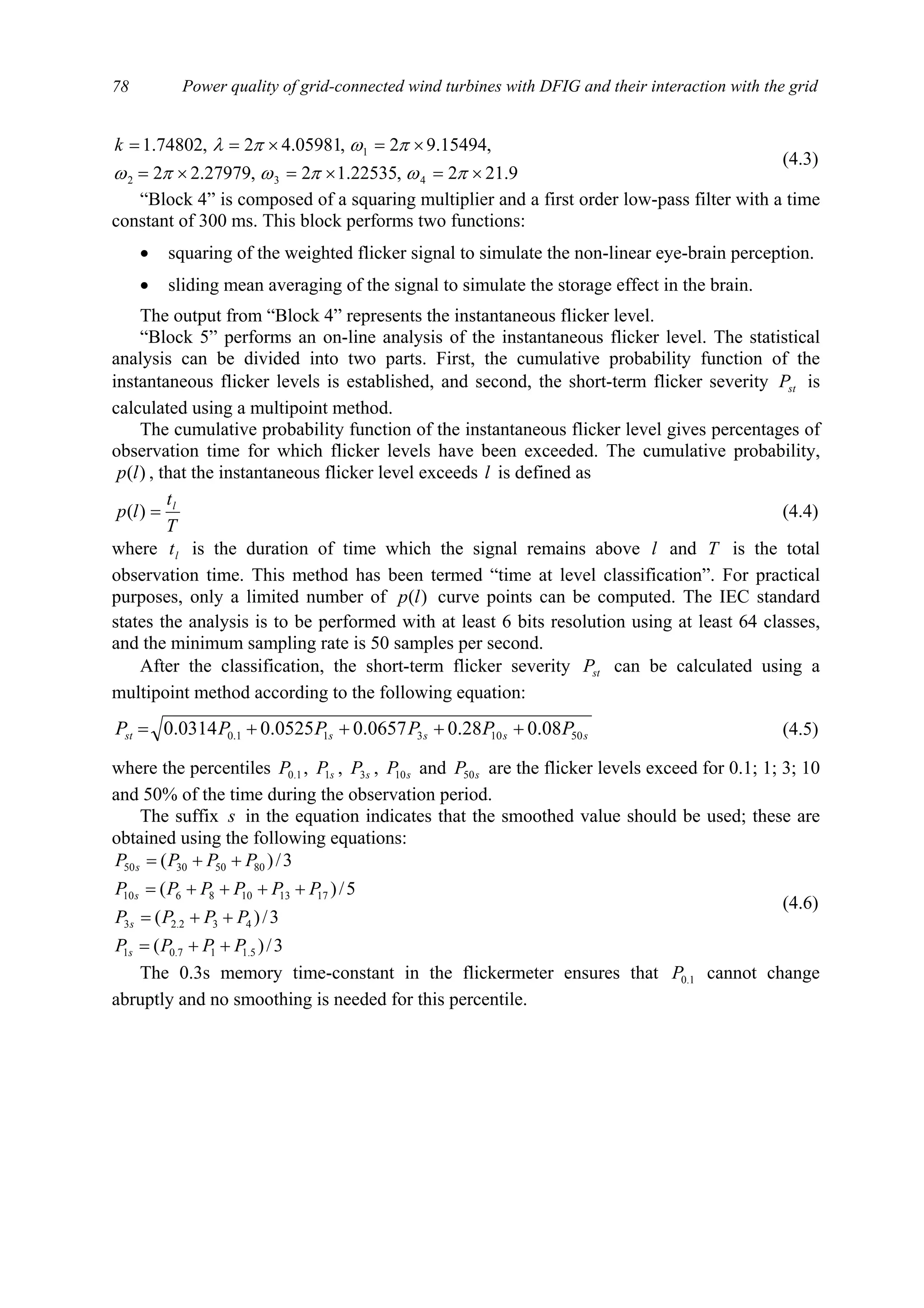 Power quality of grid-connected wind turbines with DFIG and their interaction with the grid78
9.212,22535.12,27979.22
,15494.92,05981.42,74802.1
432
1
×=×=×=
×=×==
πωπωπω
πωπλk
(4.3)
“Block 4” is composed of a squaring multiplier and a first order low-pass filter with a time
constant of 300 ms. This block performs two functions:
• squaring of the weighted flicker signal to simulate the non-linear eye-brain perception.
• sliding mean averaging of the signal to simulate the storage effect in the brain.
The output from “Block 4” represents the instantaneous flicker level.
“Block 5” performs an on-line analysis of the instantaneous flicker level. The statistical
analysis can be divided into two parts. First, the cumulative probability function of the
instantaneous flicker levels is established, and second, the short-term flicker severity stP is
calculated using a multipoint method.
The cumulative probability function of the instantaneous flicker level gives percentages of
observation time for which flicker levels have been exceeded. The cumulative probability,
)(lp , that the instantaneous flicker level exceeds l is defined as
T
t
lp l
=)( (4.4)
where lt is the duration of time which the signal remains above l and T is the total
observation time. This method has been termed “time at level classification”. For practical
purposes, only a limited number of )(lp curve points can be computed. The IEC standard
states the analysis is to be performed with at least 6 bits resolution using at least 64 classes,
and the minimum sampling rate is 50 samples per second.
After the classification, the short-term flicker severity stP can be calculated using a
multipoint method according to the following equation:
ssssst PPPPPP 5010311.0 08.028.00657.00525.00314.0 ++++= (4.5)
where the percentiles 1.0P , sP1 , sP3 , sP10 and sP50 are the flicker levels exceed for 0.1; 1; 3; 10
and 50% of the time during the observation period.
The suffix s in the equation indicates that the smoothed value should be used; these are
obtained using the following equations:
3/)(
3/)(
5/)(
3/)(
5.117.01
432.23
1713108610
80503050
PPPP
PPPP
PPPPPP
PPPP
s
s
s
s
++=
++=
++++=
++=
(4.6)
The 0.3s memory time-constant in the flickermeter ensures that 1.0P cannot change
abruptly and no smoothing is needed for this percentile.
 