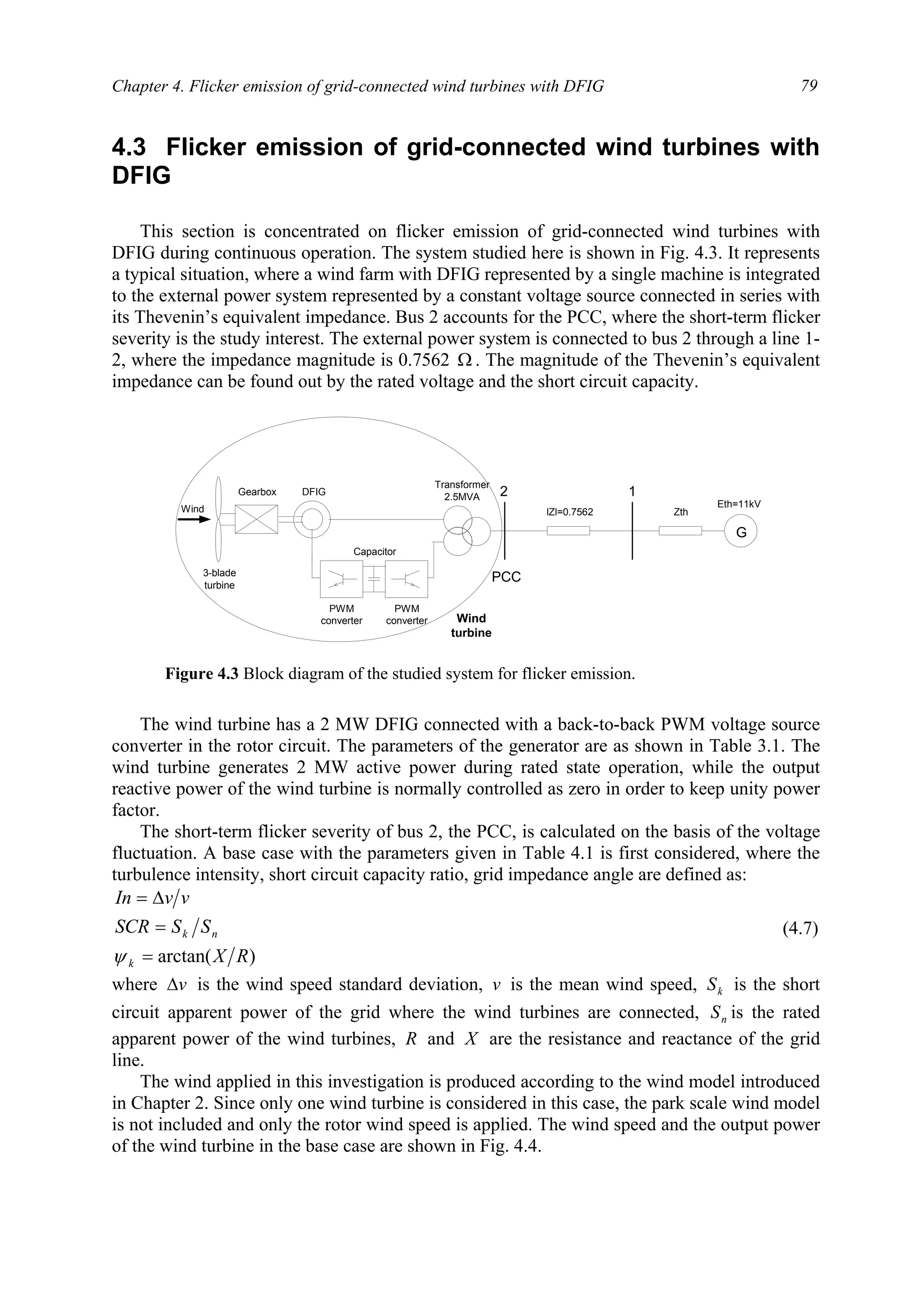 Chapter 4. Flicker emission of grid-connected wind turbines with DFIG 79
4.3 Flicker emission of grid-connected wind turbines with
DFIG
This section is concentrated on flicker emission of grid-connected wind turbines with
DFIG during continuous operation. The system studied here is shown in Fig. 4.3. It represents
a typical situation, where a wind farm with DFIG represented by a single machine is integrated
to the external power system represented by a constant voltage source connected in series with
its Thevenin’s equivalent impedance. Bus 2 accounts for the PCC, where the short-term flicker
severity is the study interest. The external power system is connected to bus 2 through a line 1-
2, where the impedance magnitude is 0.7562 Ω . The magnitude of the Thevenin’s equivalent
impedance can be found out by the rated voltage and the short circuit capacity.
The wind turbine has a 2 MW DFIG connected with a back-to-back PWM voltage source
converter in the rotor circuit. The parameters of the generator are as shown in Table 3.1. The
wind turbine generates 2 MW active power during rated state operation, while the output
reactive power of the wind turbine is normally controlled as zero in order to keep unity power
factor.
The short-term flicker severity of bus 2, the PCC, is calculated on the basis of the voltage
fluctuation. A base case with the parameters given in Table 4.1 is first considered, where the
turbulence intensity, short circuit capacity ratio, grid impedance angle are defined as:
)arctan( RX
SSSCR
vvIn
k
nk
=
=
∆=
ψ
(4.7)
where v∆ is the wind speed standard deviation, v is the mean wind speed, kS is the short
circuit apparent power of the grid where the wind turbines are connected, nS is the rated
apparent power of the wind turbines, R and X are the resistance and reactance of the grid
line.
The wind applied in this investigation is produced according to the wind model introduced
in Chapter 2. Since only one wind turbine is considered in this case, the park scale wind model
is not included and only the rotor wind speed is applied. The wind speed and the output power
of the wind turbine in the base case are shown in Fig. 4.4.
3-blade
turbine
Gearbox
Transformer
2.5MVA
G
lZl=0.7562 Zth
Eth=11kV
2 1
Wind
DFIG
Capacitor
PWM
converter
PWM
converter Wind
turbine
PCC
Figure 4.3 Block diagram of the studied system for flicker emission.
 