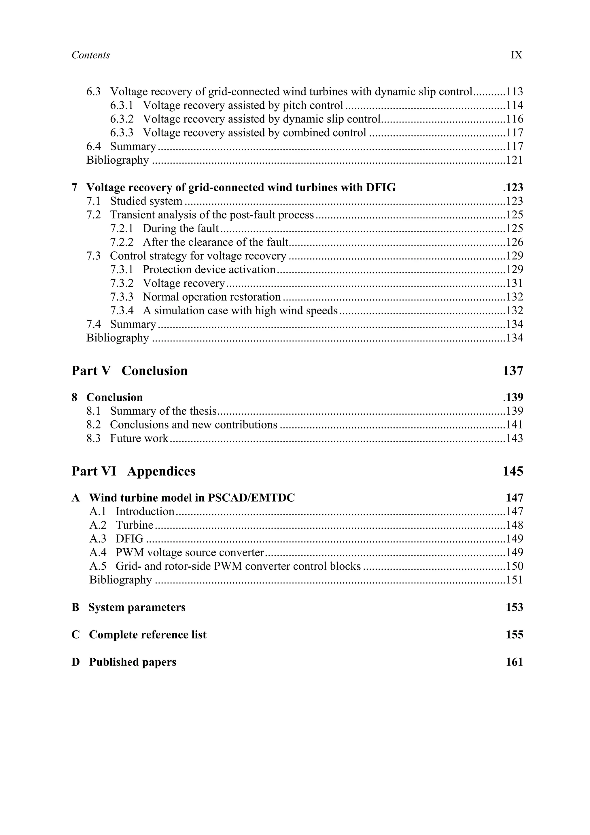 Contents IX
6.3 Voltage recovery of grid-connected wind turbines with dynamic slip control...........113
6.3.1 Voltage recovery assisted by pitch control......................................................114
6.3.2 Voltage recovery assisted by dynamic slip control..........................................116
6.3.3 Voltage recovery assisted by combined control ..............................................117
6.4 Summary.....................................................................................................................117
Bibliography .......................................................................................................................121
7 Voltage recovery of grid-connected wind turbines with DFIG .123
7.1 Studied system ............................................................................................................123
7.2 Transient analysis of the post-fault process................................................................125
7.2.1 During the fault................................................................................................125
7.2.2 After the clearance of the fault.........................................................................126
7.3 Control strategy for voltage recovery .........................................................................129
7.3.1 Protection device activation.............................................................................129
7.3.2 Voltage recovery..............................................................................................131
7.3.3 Normal operation restoration...........................................................................132
7.3.4 A simulation case with high wind speeds........................................................132
7.4 Summary.....................................................................................................................134
Bibliography .......................................................................................................................134
Part V Conclusion 137
8 Conclusion .139
8.1 Summary of the thesis.................................................................................................139
8.2 Conclusions and new contributions ............................................................................141
8.3 Future work.................................................................................................................143
Part VI Appendices 145
A Wind turbine model in PSCAD/EMTDC 147
A.1 Introduction...............................................................................................................147
A.2 Turbine......................................................................................................................148
A.3 DFIG .........................................................................................................................149
A.4 PWM voltage source converter.................................................................................149
A.5 Grid- and rotor-side PWM converter control blocks ................................................150
Bibliography ......................................................................................................................151
B System parameters 153
C Complete reference list 155
D Published papers 161
 