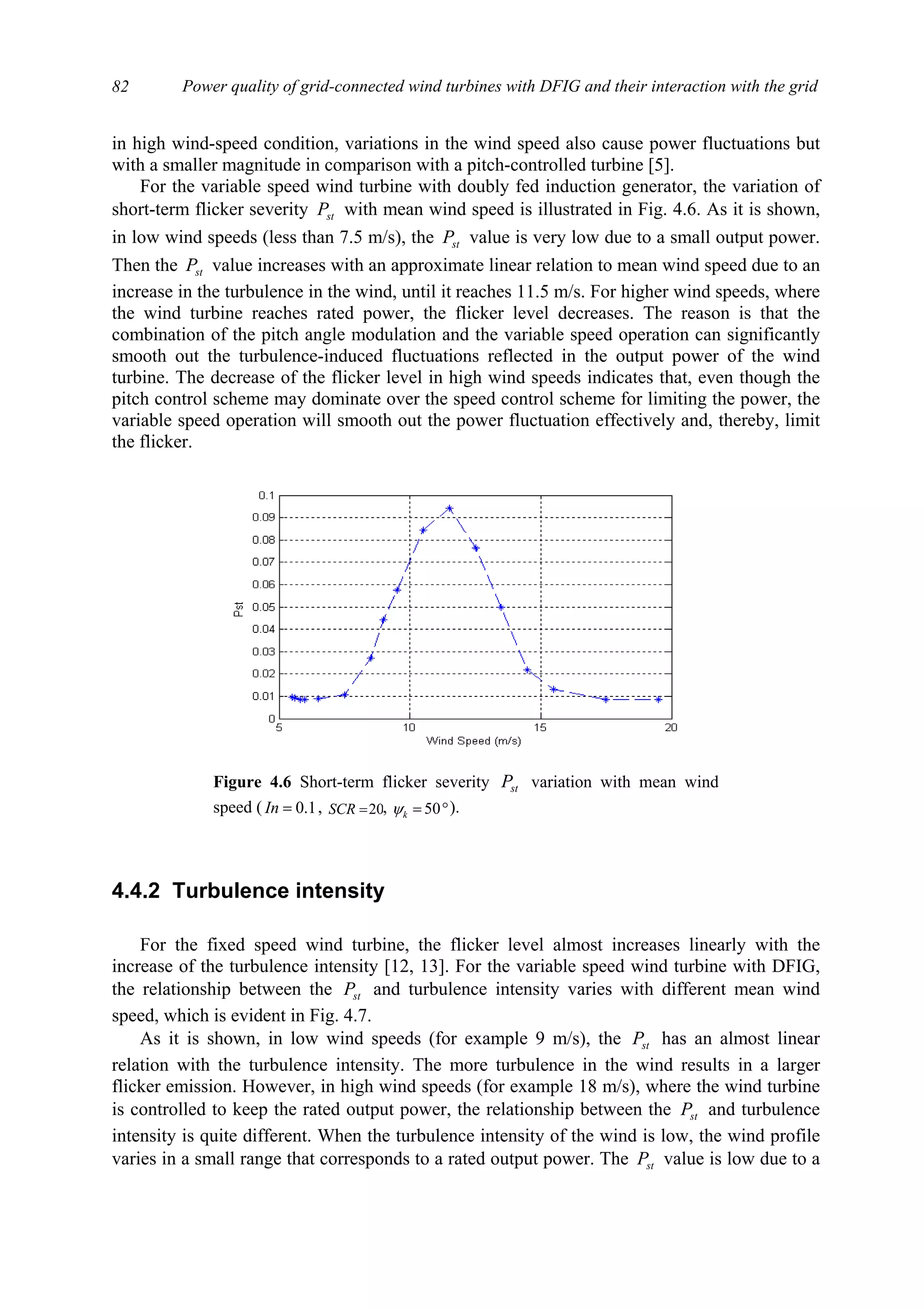 Power quality of grid-connected wind turbines with DFIG and their interaction with the grid82
in high wind-speed condition, variations in the wind speed also cause power fluctuations but
with a smaller magnitude in comparison with a pitch-controlled turbine [5].
For the variable speed wind turbine with doubly fed induction generator, the variation of
short-term flicker severity stP with mean wind speed is illustrated in Fig. 4.6. As it is shown,
in low wind speeds (less than 7.5 m/s), the stP value is very low due to a small output power.
Then the stP value increases with an approximate linear relation to mean wind speed due to an
increase in the turbulence in the wind, until it reaches 11.5 m/s. For higher wind speeds, where
the wind turbine reaches rated power, the flicker level decreases. The reason is that the
combination of the pitch angle modulation and the variable speed operation can significantly
smooth out the turbulence-induced fluctuations reflected in the output power of the wind
turbine. The decrease of the flicker level in high wind speeds indicates that, even though the
pitch control scheme may dominate over the speed control scheme for limiting the power, the
variable speed operation will smooth out the power fluctuation effectively and, thereby, limit
the flicker.
4.4.2 Turbulence intensity
For the fixed speed wind turbine, the flicker level almost increases linearly with the
increase of the turbulence intensity [12, 13]. For the variable speed wind turbine with DFIG,
the relationship between the stP and turbulence intensity varies with different mean wind
speed, which is evident in Fig. 4.7.
As it is shown, in low wind speeds (for example 9 m/s), the stP has an almost linear
relation with the turbulence intensity. The more turbulence in the wind results in a larger
flicker emission. However, in high wind speeds (for example 18 m/s), where the wind turbine
is controlled to keep the rated output power, the relationship between the stP and turbulence
intensity is quite different. When the turbulence intensity of the wind is low, the wind profile
varies in a small range that corresponds to a rated output power. The stP value is low due to a
Figure 4.6 Short-term flicker severity stP variation with mean wind
speed ( 1.0=In , 20=SCR , °= 50kψ ).
 