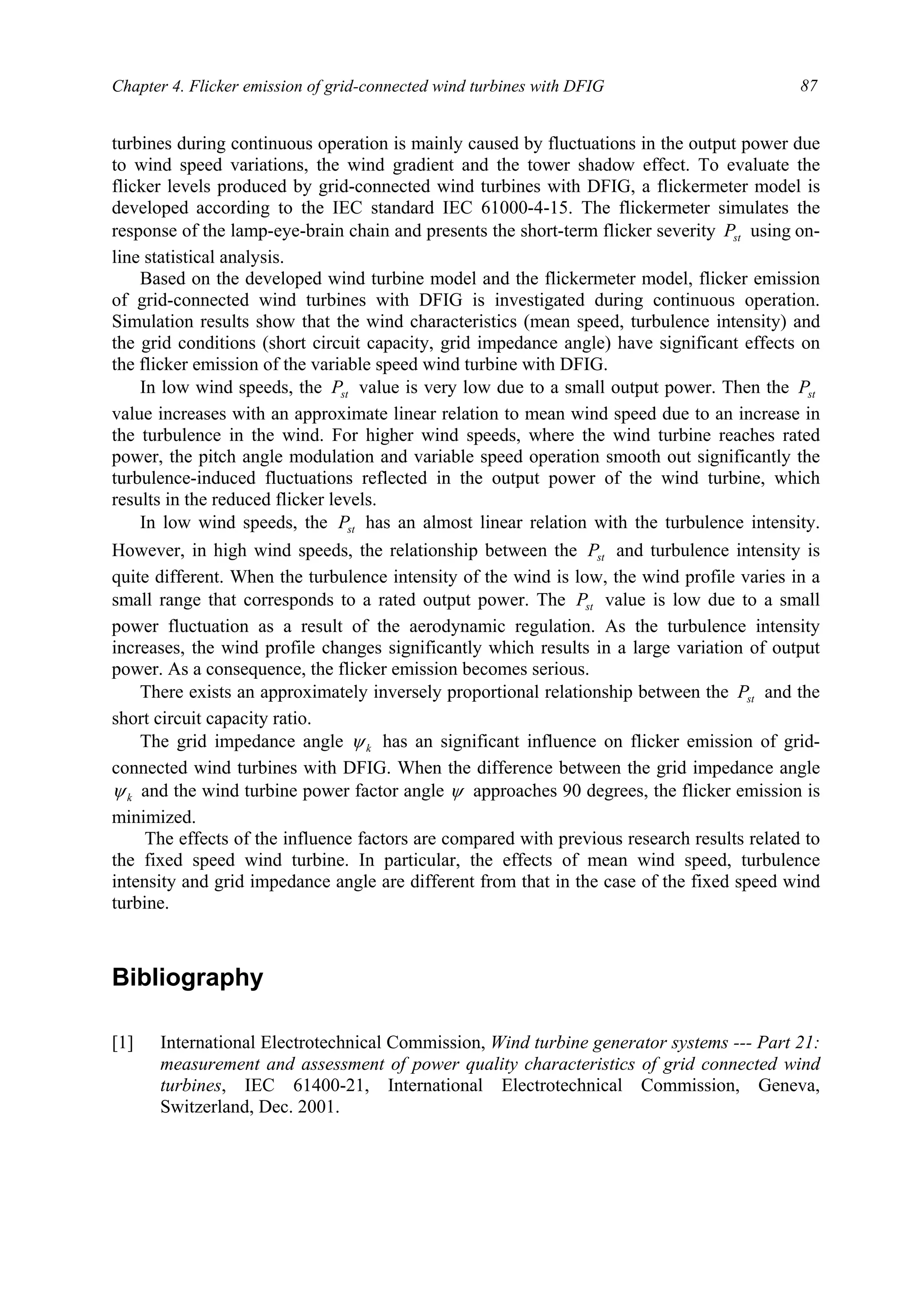 Chapter 4. Flicker emission of grid-connected wind turbines with DFIG 87
turbines during continuous operation is mainly caused by fluctuations in the output power due
to wind speed variations, the wind gradient and the tower shadow effect. To evaluate the
flicker levels produced by grid-connected wind turbines with DFIG, a flickermeter model is
developed according to the IEC standard IEC 61000-4-15. The flickermeter simulates the
response of the lamp-eye-brain chain and presents the short-term flicker severity stP using on-
line statistical analysis.
Based on the developed wind turbine model and the flickermeter model, flicker emission
of grid-connected wind turbines with DFIG is investigated during continuous operation.
Simulation results show that the wind characteristics (mean speed, turbulence intensity) and
the grid conditions (short circuit capacity, grid impedance angle) have significant effects on
the flicker emission of the variable speed wind turbine with DFIG.
In low wind speeds, the stP value is very low due to a small output power. Then the stP
value increases with an approximate linear relation to mean wind speed due to an increase in
the turbulence in the wind. For higher wind speeds, where the wind turbine reaches rated
power, the pitch angle modulation and variable speed operation smooth out significantly the
turbulence-induced fluctuations reflected in the output power of the wind turbine, which
results in the reduced flicker levels.
In low wind speeds, the stP has an almost linear relation with the turbulence intensity.
However, in high wind speeds, the relationship between the stP and turbulence intensity is
quite different. When the turbulence intensity of the wind is low, the wind profile varies in a
small range that corresponds to a rated output power. The stP value is low due to a small
power fluctuation as a result of the aerodynamic regulation. As the turbulence intensity
increases, the wind profile changes significantly which results in a large variation of output
power. As a consequence, the flicker emission becomes serious.
There exists an approximately inversely proportional relationship between the stP and the
short circuit capacity ratio.
The grid impedance angle kψ has an significant influence on flicker emission of grid-
connected wind turbines with DFIG. When the difference between the grid impedance angle
kψ and the wind turbine power factor angle ψ approaches 90 degrees, the flicker emission is
minimized.
The effects of the influence factors are compared with previous research results related to
the fixed speed wind turbine. In particular, the effects of mean wind speed, turbulence
intensity and grid impedance angle are different from that in the case of the fixed speed wind
turbine.
Bibliography
[1] International Electrotechnical Commission, Wind turbine generator systems --- Part 21:
measurement and assessment of power quality characteristics of grid connected wind
turbines, IEC 61400-21, International Electrotechnical Commission, Geneva,
Switzerland, Dec. 2001.
 