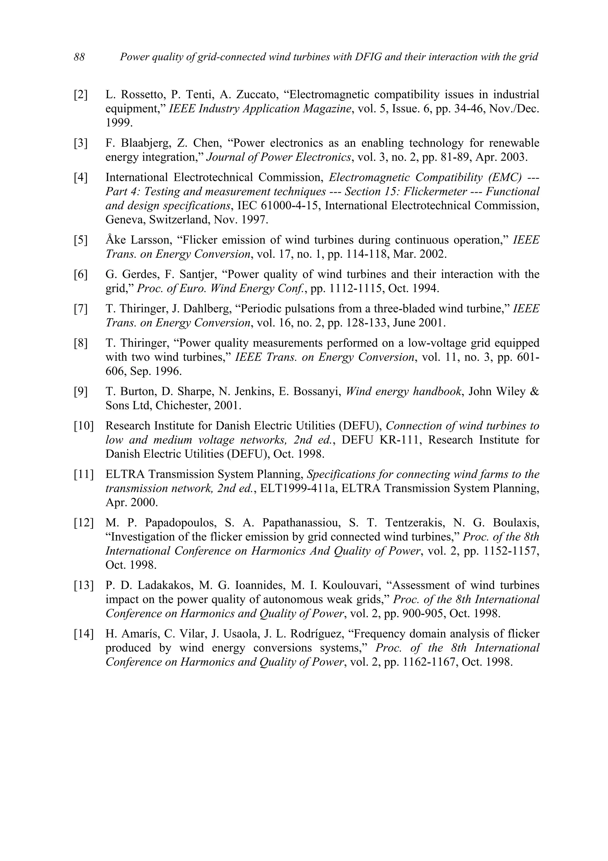 Power quality of grid-connected wind turbines with DFIG and their interaction with the grid88
[2] L. Rossetto, P. Tenti, A. Zuccato, “Electromagnetic compatibility issues in industrial
equipment,” IEEE Industry Application Magazine, vol. 5, Issue. 6, pp. 34-46, Nov./Dec.
1999.
[3] F. Blaabjerg, Z. Chen, “Power electronics as an enabling technology for renewable
energy integration,” Journal of Power Electronics, vol. 3, no. 2, pp. 81-89, Apr. 2003.
[4] International Electrotechnical Commission, Electromagnetic Compatibility (EMC) ---
Part 4: Testing and measurement techniques --- Section 15: Flickermeter --- Functional
and design specifications, IEC 61000-4-15, International Electrotechnical Commission,
Geneva, Switzerland, Nov. 1997.
[5] Åke Larsson, “Flicker emission of wind turbines during continuous operation,” IEEE
Trans. on Energy Conversion, vol. 17, no. 1, pp. 114-118, Mar. 2002.
[6] G. Gerdes, F. Santjer, “Power quality of wind turbines and their interaction with the
grid,” Proc. of Euro. Wind Energy Conf., pp. 1112-1115, Oct. 1994.
[7] T. Thiringer, J. Dahlberg, “Periodic pulsations from a three-bladed wind turbine,” IEEE
Trans. on Energy Conversion, vol. 16, no. 2, pp. 128-133, June 2001.
[8] T. Thiringer, “Power quality measurements performed on a low-voltage grid equipped
with two wind turbines,” IEEE Trans. on Energy Conversion, vol. 11, no. 3, pp. 601-
606, Sep. 1996.
[9] T. Burton, D. Sharpe, N. Jenkins, E. Bossanyi, Wind energy handbook, John Wiley &
Sons Ltd, Chichester, 2001.
[10] Research Institute for Danish Electric Utilities (DEFU), Connection of wind turbines to
low and medium voltage networks, 2nd ed., DEFU KR-111, Research Institute for
Danish Electric Utilities (DEFU), Oct. 1998.
[11] ELTRA Transmission System Planning, Specifications for connecting wind farms to the
transmission network, 2nd ed., ELT1999-411a, ELTRA Transmission System Planning,
Apr. 2000.
[12] M. P. Papadopoulos, S. A. Papathanassiou, S. T. Tentzerakis, N. G. Boulaxis,
“Investigation of the flicker emission by grid connected wind turbines,” Proc. of the 8th
International Conference on Harmonics And Quality of Power, vol. 2, pp. 1152-1157,
Oct. 1998.
[13] P. D. Ladakakos, M. G. Ioannides, M. I. Koulouvari, “Assessment of wind turbines
impact on the power quality of autonomous weak grids,” Proc. of the 8th International
Conference on Harmonics and Quality of Power, vol. 2, pp. 900-905, Oct. 1998.
[14] H. Amarís, C. Vilar, J. Usaola, J. L. Rodríguez, “Frequency domain analysis of flicker
produced by wind energy conversions systems,” Proc. of the 8th International
Conference on Harmonics and Quality of Power, vol. 2, pp. 1162-1167, Oct. 1998.
 