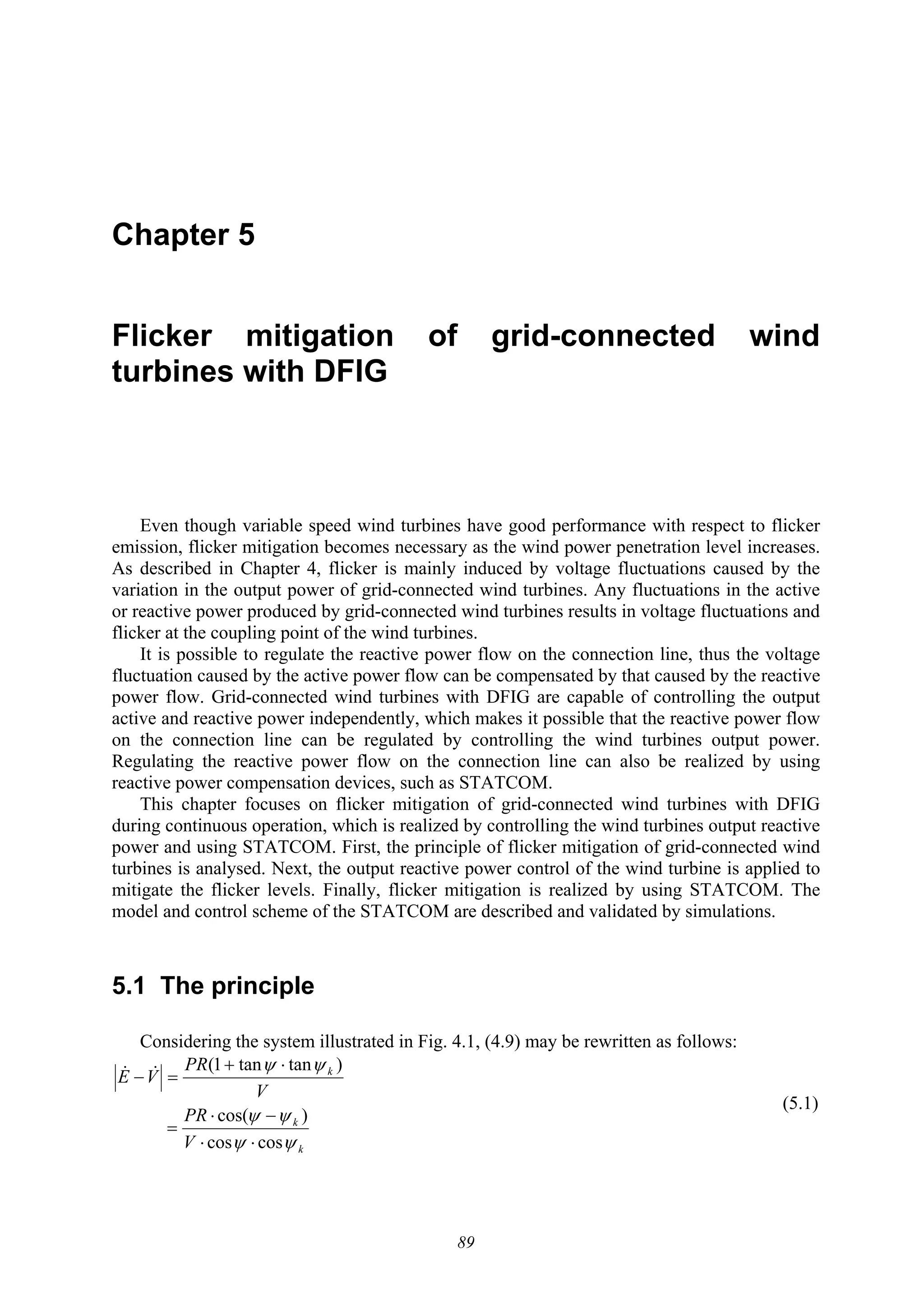 89
Chapter 5
Flicker mitigation of grid-connected wind
turbines with DFIG
Even though variable speed wind turbines have good performance with respect to flicker
emission, flicker mitigation becomes necessary as the wind power penetration level increases.
As described in Chapter 4, flicker is mainly induced by voltage fluctuations caused by the
variation in the output power of grid-connected wind turbines. Any fluctuations in the active
or reactive power produced by grid-connected wind turbines results in voltage fluctuations and
flicker at the coupling point of the wind turbines.
It is possible to regulate the reactive power flow on the connection line, thus the voltage
fluctuation caused by the active power flow can be compensated by that caused by the reactive
power flow. Grid-connected wind turbines with DFIG are capable of controlling the output
active and reactive power independently, which makes it possible that the reactive power flow
on the connection line can be regulated by controlling the wind turbines output power.
Regulating the reactive power flow on the connection line can also be realized by using
reactive power compensation devices, such as STATCOM.
This chapter focuses on flicker mitigation of grid-connected wind turbines with DFIG
during continuous operation, which is realized by controlling the wind turbines output reactive
power and using STATCOM. First, the principle of flicker mitigation of grid-connected wind
turbines is analysed. Next, the output reactive power control of the wind turbine is applied to
mitigate the flicker levels. Finally, flicker mitigation is realized by using STATCOM. The
model and control scheme of the STATCOM are described and validated by simulations.
5.1 The principle
Considering the system illustrated in Fig. 4.1, (4.9) may be rewritten as follows:
k
k
k
V
PR
V
PR
VE
ψψ
ψψ
ψψ
coscos
)cos(
)tantan1(
⋅⋅
−⋅
=
⋅+
=− &&
(5.1)
 