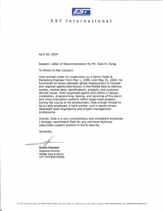 T.
                                                                    EOWARDS SYSTEMS TECHNOLOGY




                                          EST                    nternat                              o n a l




                          April 30, 2004


                          Subject: Letter of Recommendation for Mr. Ihab M. Farag

                          To Whom It May Concern:

                          Ihab worked under my supervision as a Senior Sales &
                          Marketing Engineer from May 1, 1999, until May 31, 2004. He
                          functioned as liaison between global headquarters in Canada
                          and regional agents/distributors in the Middle East to address
                          quotes, market data, specifications, projects, and customer
                          service issues. Ihab supported agents and clients in design,
                          installation, programming, testing, and servicing of fire alarm
                          and voice evacuation systems within large-scale projects.
                          During the course of his employment, Ihab proved himself to
                          be an able employee, a hard worker, and a results-driven
                          dedicated sales engineering and project management
                          professional.

                           Overall, Ihab is a very conscientious and competent employee.
                           I strongly recommend Ihab for any mid-level technical
                           sales/sales support position in fire & security.

                           Sincerely,


         ~=tI/
                           Emile Faheim
                           Regional Director
                           Middle East & Africa
                           EST INTERNATIONAL




201 City Centre Dr., Suite 500, Mississauga, Ontario, L5B 2T4 Canada TEL: (905) 270-1711 FAX:(905) 270-9553   www.estlnternational.corn   info@estinternational.com
 