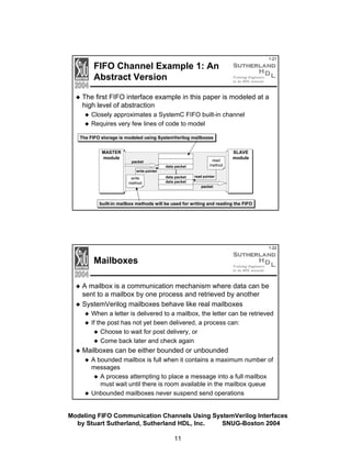 1-21

FIFO Channel Example 1: An
Abstract Version

The first FIFO interface example in this paper is modeled at a
high level of abstraction
Closely approximates a SystemC FIFO built-in channel
Requires very few lines of code to model
The FIFO storage is modeled using SystemVerilog mailboxes
MASTER
module

packet
write pointer

write
method

read
method

...

data packet

SLAVE
module

data packet
data packet

read pointer

packet

built-in mailbox methods will be used for writing and reading the FIFO

1-22

Mailboxes
A mailbox is a communication mechanism where data can be
sent to a mailbox by one process and retrieved by another
SystemVerilog mailboxes behave like real mailboxes
When a letter is delivered to a mailbox, the letter can be retrieved
If the post has not yet been delivered, a process can:
Choose to wait for post delivery, or
Come back later and check again

Mailboxes can be either bounded or unbounded
A bounded mailbox is full when it contains a maximum number of
messages
A process attempting to place a message into a full mailbox
must wait until there is room available in the mailbox queue
Unbounded mailboxes never suspend send operations
Modeling FIFO Communication Channels Using SystemVerilog Interfaces
by Stuart Sutherland, Sutherland HDL, Inc.
SNUG-Boston 2004
11

 