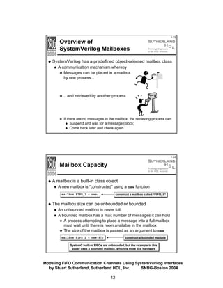 Overview of
SystemVerilog Mailboxes

1-23

SystemVerilog has a predefined object-oriented mailbox class
A communication mechanism whereby
Messages can be placed in a mailbox
by one process...

...and retrieved by another process

If there are no messages in the mailbox, the retrieving process can:
Suspend and wait for a message (block)
Come back later and check again

1-24

Mailbox Capacity
A mailbox is a built-in class object
A new mailbox is “constructed” using a new function
construct a mailbox called “FIFO_1”

mailbox FIFO_1 = new;

The mailbox size can be unbounded or bounded
An unbounded mailbox is never full
A bounded mailbox has a max number of messages it can hold
A process attempting to place a message into a full mailbox
must wait until there is room available in the mailbox
The size of the mailbox is passed as an argument to new
construct a bounded mailbox

mailbox FIFO_2 = new(8);

SystemC built-in FIFOs are unbounded, but the example in this
paper uses a bounded mailbox, which is more like hardware

Modeling FIFO Communication Channels Using SystemVerilog Interfaces
by Stuart Sutherland, Sutherland HDL, Inc.
SNUG-Boston 2004
12

 