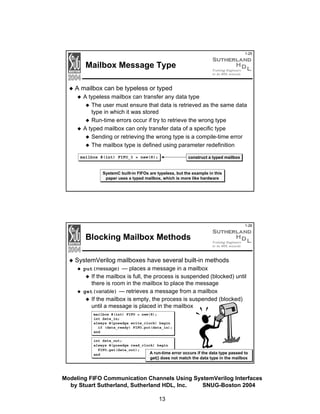 1-25

Mailbox Message Type
A mailbox can be typeless or typed
A typeless mailbox can transfer any data type
The user must ensure that data is retrieved as the same data
type in which it was stored
Run-time errors occur if try to retrieve the wrong type
A typed mailbox can only transfer data of a specific type
Sending or retrieving the wrong type is a compile-time error
The mailbox type is defined using parameter redefinition
construct a typed mailbox

mailbox #(int) FIFO_3 = new(8);

SystemC built-in FIFOs are typeless, but the example in this
paper uses a typed mailbox, which is more like hardware

1-26

Blocking Mailbox Methods
SystemVerilog mailboxes have several built-in methods
put(message) — places a message in a mailbox

If the mailbox is full, the process is suspended (blocked) until
there is room in the mailbox to place the message
get(variable) — retrieves a message from a mailbox
If the mailbox is empty, the process is suspended (blocked)
until a message is placed in the mailbox
mailbox #(int) FIFO = new(8);
int data_in;
always @(posedge write_clock) begin
if (data_ready) FIFO.put(data_in);
end
int data_out;
always @(posedge read_clock) begin
FIFO.get(data_out);
A run-time error occurs if the data type passed to
end

get() does not match the data type in the mailbox

Modeling FIFO Communication Channels Using SystemVerilog Interfaces
by Stuart Sutherland, Sutherland HDL, Inc.
SNUG-Boston 2004
13

 