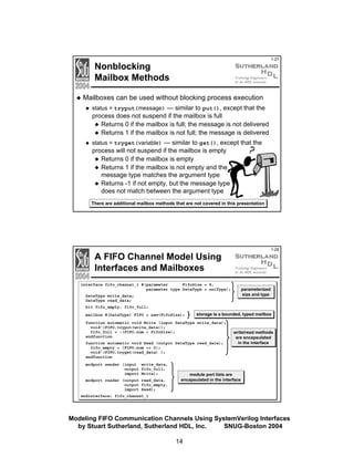 1-27

Nonblocking
Mailbox Methods
Mailboxes can be used without blocking process execution
status = tryput(message) — similar to put(), except that the
process does not suspend if the mailbox is full
Returns 0 if the mailbox is full; the message is not delivered
Returns 1 if the mailbox is not full; the message is delivered
status = tryget(variable) — similar to get(), except that the
process will not suspend if the mailbox is empty
Returns 0 if the mailbox is empty
Returns 1 if the mailbox is not empty and the
message type matches the argument type
Returns -1 if not empty, but the message type
does not match between the argument type
There are additional mailbox methods that are not covered in this presentation

1-28

A FIFO Channel Model Using
Interfaces and Mailboxes
interface fifo_channel_1 #(parameter
FifoSize = 8,
parameter type DataType = uniType);

parameterized
size and type

DataType write_data;
DataType read_data;
bit fifo_empty, fifo_full;
mailbox #(DataType) FIFO = new(FifoSize);

storage is a bounded, typed mailbox

function automatic void Write (input DataType write_data);
void'(FIFO.tryput(write_data));
fifo_full = ~(FIFO.num < FifoSize);
endfunction
function automatic void Read (output DataType read_data);
fifo_empty = (FIFO.num == 0);
void'(FIFO.tryget(read_data) );
endfunction
modport sender (input write_data,
output fifo_full,
import Write);
modport reader (output read_data,
output fifo_empty,
import Read);

write/read methods
are encapsulated
in the interface

module port lists are
encapsulated in the interface

endinterface: fifo_channel_1

Modeling FIFO Communication Channels Using SystemVerilog Interfaces
by Stuart Sutherland, Sutherland HDL, Inc.
SNUG-Boston 2004
14

 
