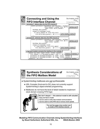 Connecting and Using the
FIFO Interface Channel

1-29

“processor1” places data into the FIFO channel
module processor1 #(parameter type DataType = uniType)
(fifo_channel_1.sender fifo,
interface port
input clock, write_resetN);
DataType data_packet;
always_ff @(posedge clock)
if (write_enable && !fifo.fifo_full)
call to interface method
fifo.Write(data_packet);
...

“processor2” retrieves data from the FIFO channel
module processor2 #(parameter type DataType = uniType)
(fifo_channel_1.reader fifo,
interface port
input clock, resetN);
DataType data_packet;
always_ff @(posedge clock)
if (read_enable && !fifo.fifo_empty)
call to interface method
fifo.Read(data_packet);
...

a top-level module connects the interface to the modules
module top_level (input clock1, clock2, resetN);
instance of interface
fifo_channel_1 #(.DataType(nniType)) FIFO ();
processor1 #(.DataType(nniType)) p1 (FIFO, clock1, resetN);
processor2 #(.DataType(nniType)) p2 (FIFO, clock2, resetN);
endmodule: top_level
connect the interface

Synthesis Considerations of
the FIFO Mailbox Model

1-30

SystemVerilog mailboxes are not synthesizable
HDL Compiler (front-end to DC) does not currently support
SystemVerilog’s object-oriented programming
Mailboxes do not have the level of detail needed to implement
clock domain crossing FIFO logic
But don’t despair — this abstract model is still valuable!
• Easy and fast to model
• Can be used to verify inter-module communications
• Can be used to verify FIFO size at various clock speeds
The next few pages show another way
to model a FIFO interface channel

Modeling FIFO Communication Channels Using SystemVerilog Interfaces
by Stuart Sutherland, Sutherland HDL, Inc.
SNUG-Boston 2004
15

 
