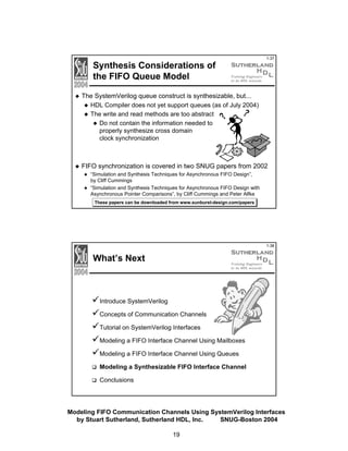 Synthesis Considerations of
the FIFO Queue Model

1-37

The SystemVerilog queue construct is synthesizable, but...
HDL Compiler does not yet support queues (as of July 2004)
The write and read methods are too abstract
Do not contain the information needed to
properly synthesize cross domain
clock synchronization

FIFO synchronization is covered in two SNUG papers from 2002
“Simulation and Synthesis Techniques for Asynchronous FIFO Design”,
by Cliff Cummings
“Simulation and Synthesis Techniques for Asynchronous FIFO Design with
Asynchronous Pointer Comparisons”, by Cliff Cummings and Peter Alfke
These papers can be downloaded from www.sunburst-design.com/papers

1-38

What’s Next

Introduce SystemVerilog
Concepts of Communication Channels
Tutorial on SystemVerilog Interfaces
Modeling a FIFO Interface Channel Using Mailboxes
Modeling a FIFO Interface Channel Using Queues
Modeling a Synthesizable FIFO Interface Channel
Conclusions

Modeling FIFO Communication Channels Using SystemVerilog Interfaces
by Stuart Sutherland, Sutherland HDL, Inc.
SNUG-Boston 2004
19

 