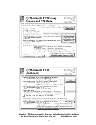 1-41

Synthesizable FIFO Using
Queues and RTL Code
interface fifo_channel_3 #(parameter
FifoSize = 8,
parameter type DataType = uniType);

parameterized
size and type

DataType write_data;
DataType read_data;
bit fifo_empty, fifo_full;
DataType FIFO [$:FifoSize];

storage is a bounded queue, same as previous example

function automatic void Write (input DataType write_data);
FIFO.push_back(write_data);
endfunction
function automatic void Read (output DataType read_data);
read_data = FIFO.pop_front;
endfunction

write/read methods
only push/pop data
(full and empty flags
are set using RTL
code, on next page)

modport sender (input write_data,
output fifo_full, write_clock, write_enable, write_resetN,
import Write,
// internal signals used within the interface
inout wr_ptr, wr_ptr_synced, wr_ptr_next, wr_cntr,
wr_cntr_next, wr_ptr_2nd_msb, wr_ptr_synced_2nd_msb
);

modport definitions are more detailed than
previous example to support RTL code

modport reader (...);

(example continued on next slide)

Synthesizable FIFO
(continued)
always_ff @(posedge write_clock, negedge write_resetN)
if (!write_resetN) {wr_ptr_synced,wr_ptr} <= 0;
else
{wr_ptr_synced,wr_ptr} <= {wr_ptr,rd_ptr};
always_ff @(posedge read_clock, negedge read_resetN)
if (!read_resetN) {rd_ptr_synced,rd_ptr} <= 0;
else
{rd_ptr_synced,rd_ptr} <= {rd_ptr,wr_ptr};
always_ff @(posedge write_clock, negedge write_resetN)
if (!write_resetN) wr_ptr <= 0;
else
wr_ptr <= wr_ptr_next;
always_comb begin
for (int i=0; i<=PtrSize; i++) wr_cntr[i] = ^(wr_ptr>>i);
if (!fifo_full && write_enable) wr_cntr_next = wr_cntr + 1;
else
wr_cntr_next = wr_cntr;
wr_ptr_next = (wr_cntr_next>>1)^wr_cntr_next;
end

1-42

clock
synchronization

write control

assign wr_ptr_2nd_msb = wr_ptr_next[PtrSize]^wr_ptr_next[PtrSize-1];
assign wr_ptr_synced_2nd_msb = wr_ptr_synced[PtrSize]^wr_ptr_synced[PtrSize-1];
always_ff @(posedge write_clock, negedge write_resetN)
fifo_full logic
if (!write_resetN) fifo_full <= 0;
else fifo_full <= ((wr_ptr_next[PtrSize]
!= wr_ptr_synced[PtrSize]) &&
(wr_ptr_2nd_msb
== wr_ptr_synced_2nd_msb ) &&
(wr_ptr_next[PtrSize-2:0] == wr_ptr_synced[PtrSize-2:0])
);

(example continued on next slide)

Modeling FIFO Communication Channels Using SystemVerilog Interfaces
by Stuart Sutherland, Sutherland HDL, Inc.
SNUG-Boston 2004
21

 