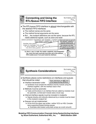 1-45

Connecting and Using the
RTL/Queue FIFO Interface

The RTL/queue FIFO interface is almost interchangeable with
the abstract FIFO interfaces
The method names are the same
The method formal arguments are the same
But..., the modport definitions are not the same, because the RTL
needs additional signals, such as clock and reset
module processor1 #(parameter type DataType = uniType)
(fifo_channel_3.sender fifo,
input clock, write_resetN);
DataType data_packet;
always_ff @(posedge fifo.clock)
if (write_enable && !fifo.fifo_full)
fifo.Write(data_packet);
...

Clock and reset are part of
the interface, instead of
separate module ports
The methods and other
FIFO signals are the same
as with the abstract FIFO

Is there a way to make the models completely interchangeable?
Yes, clock and reset could also have been part of the abstract
FIFO models (even if not used inside the interface)

1-46

Synthesis Considerations
Synthesis places some restrictions on interfaces and queues
that should be noted
These restrictions are NOT part
of the SystemVerilog standard!

Interface declaration order

Synthesis must compile the interface and the module using the
interface together, with the interface read in first

Methods must be automatic
Tasks and functions in an interface that are called by modules must
be automatic, so that each module sees a local copy

Internal interface signals must be included in modports
Signals directly and indirectly referenced by a module must be listed
in the module’s modport list

Queues not yet implemented
At the time this paper was written, neither VCS nor HDL Compiler
were supporting SystemVerilog queues
Examples were tested using static arrays as a work around)

Modeling FIFO Communication Channels Using SystemVerilog Interfaces
by Stuart Sutherland, Sutherland HDL, Inc.
SNUG-Boston 2004
23

 