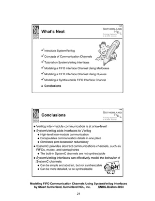 1-47

What’s Next

Introduce SystemVerilog
Concepts of Communication Channels
Tutorial on SystemVerilog Interfaces
Modeling a FIFO Interface Channel Using Mailboxes
Modeling a FIFO Interface Channel Using Queues
Modeling a Synthesizable FIFO Interface Channel
Conclusions

1-48

Conclusions
Verilog inter-module communication is at a low-level
SystemVerilog adds interfaces to Verilog
High-level inter-module communication
Encapsulates communication details in one place
Eliminates port declaration redundancy

SystemC provides abstract communications channels, such as
FIFOs, mutex, and semaphores
The built-in SystemC channels are not synthesizable

SystemVerilog interfaces can effectively model the behavior of
SystemC channels
Can be simple and abstract, but not synthesizable
Can be more detailed, to be synthesizable

Modeling FIFO Communication Channels Using SystemVerilog Interfaces
by Stuart Sutherland, Sutherland HDL, Inc.
SNUG-Boston 2004
24

 