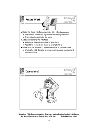 1-49

Future Work

Make the three interface examples fully interchangeable
The method names and arguments are already the same
The modports need to be the same

Add assertions to the interface
Assert that no writes are made to a full FIFO
Assert that no reads are made to an empty FIFO

Prove that the mixed RTL/queue example is synthesizable
Waiting for HDL Compiler to implement the queue construct and
queue methods

1-50

Questions?

Modeling FIFO Communication Channels Using SystemVerilog Interfaces
by Stuart Sutherland, Sutherland HDL, Inc.
SNUG-Boston 2004
25

 