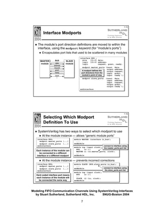 1-13

Interface Modports
The module’s port direction definitions are moved to within the
interface, using the modport keyword (for “module’s ports”)
Encapsulates port lists that used to be scattered in many modules
MASTER
module

BUS
data
address
request
grant
ready

interface BUS ;
wire
[31:0] data;
logic [15:0] address;
logic
request, grant, ready;

SLAVE
module

modport master_ports (inout
output
output
input
input

data,
address,
request,
grant,
ready );

modport slave_ports

data,
address,
request,
grant,
ready );

A modport defines the
port directions from the
module’s point of view

clock

(inout
input
input
output
output

endinterface

Selecting Which Modport
Definition To Use

1-14

SystemVerilog has two ways to select which modport to use
At the module instance — allows “generic module ports”
interface BUS;
modport master_ports (...)
modport slave_ports (...)
endinterface

Each instance of the module can
be connected to a different
interface or a different modport

module MASTER (interface io_bus);
...
endmodule
connect to interface using
module top (input clock); the master_ports port list
BUS
io ();
MASTER i1 (io.master_ports, clock);
...

endmodule

At the module instance — prevents incorrect corrections
interface BUS;
modport master_ports (...)
modport slave_ports (...)
endinterface

Hard coded interface port means
each instance of the module will
be connected the same way

module SLAVE (BUS.slave_ports io_bus);
...
connect to interface using
endmodule
the slave_ports port list
module top (input clock);
BUS
io ();
...

SLAVE i2 (io, clock);
endmodule

Modeling FIFO Communication Channels Using SystemVerilog Interfaces
by Stuart Sutherland, Sutherland HDL, Inc.
SNUG-Boston 2004
7

 