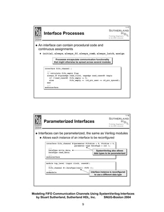 1-17

Interface Processes
An interface can contain procedural code and
continuous assignments
initial, always, always_ff, always_comb, always_latch, assign
Processes encapsulate communication functionality
that might otherwise be spread across several modules
interface fifo_channel ;
...
// calculate fifo_empty flag
always_ff @(posedge read_clock, negedge read_resetN) begin
if (!read_resetN) fifo_empty <= 0;
else
fifo_empty <= (rd_ptr_next == rd_ptr_synced);
end
...
endinterface

1-18

Parameterized Interfaces
Interfaces can be parameterized, the same as Verilog modules
Allows each instance of an interface to be reconfigured
interface fifo_channel #(parameter FifoSize = 8, PtrSize = 4,
parameter type DataType = int );
...
DataType write_data;
SystemVerilog also allows
DataType read_data;
data types to be parameterized
...
endinterface

module top_level (input clock, resetN);
...
fifo_channel #(.DataType(real)) FIFO ();
...
interface instance is reconfigured
endmodule

to use a different data type

Modeling FIFO Communication Channels Using SystemVerilog Interfaces
by Stuart Sutherland, Sutherland HDL, Inc.
SNUG-Boston 2004
9

 