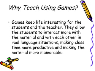 Why Teach Using Games?
• Games keep life interesting for the
students and the teacher. They allow
the students to interact more with
the material and with each other in
real language situations, making class
time more productive and making the
material more memorable.
 