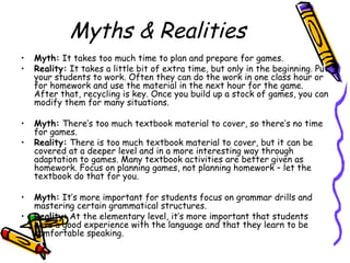 Myths & Realities
• Myth: It takes too much time to plan and prepare for games.
• Reality: It takes a little bit of extra time, but only in the beginning. Put
your students to work. Often they can do the work in one class hour or
for homework and use the material in the next hour for the game.
After that, recycling is key. Once you build up a stock of games, you can
modify them for many situations.
• Myth: There’s too much textbook material to cover, so there’s no time
for games.
• Reality: There is too much textbook material to cover, but it can be
covered at a deeper level and in a more interesting way through
adaptation to games. Many textbook activities are better given as
homework. Focus on planning games, not planning homework – let the
textbook do that for you.
• Myth: It’s more important for students focus on grammar drills and
mastering certain grammatical structures.
• Reality: At the elementary level, it’s more important that students
have a good experience with the language and that they learn to be
comfortable speaking.
 
