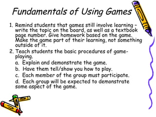Fundamentals of Using Games
1. Remind students that games still involve learning –
write the topic on the board, as well as a textbook
page number. Give homework based on the game.
Make the game part of their learning, not something
outside of it.
2. Teach students the basic procedures of game-
playing.
a. Explain and demonstrate the game.
b. Have them tell/show you how to play.
c. Each member of the group must participate.
d. Each group will be expected to demonstrate
some aspect of the game.
 