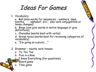 Ideas For Games
1. Vocabulary
a. Ball (also works for sequences – numbers, days,
months, alphabet, etc.; also verb conjugations or
tense changes)
b. Bingo (can give words in native language or give
definitions)
c. Charades (works best with verbs)
d. Group races (works best for reviewing categories of
vocabulary)
e. “I’m going on a picnic ...”
2. Grammar – mostly verb tenses
a. Tic Tac Toe
b. Five in a Row
c. I Know Everything (for questions)
d. Board game
e. Time game
 