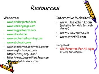 Resources
Websites:
• www.kindergarten.com
• www.learningpage.com
• www.bogglesworld.com
• www.eflcub.com
• www.enchantedlearning.com
• www.abcteach.com
• www.btinternet.com/~ted.power
• www.englishbanana.com
• http://iteslj.org/links/
• http://www.LessonPlansPage.com
• www.theholidayzone.com
Interactive Websites:
• www.lisaexplains.com
(website for kids for web
design)
• www.discovery.com
• www.starfall.com
Song Book:
• Old Favorites For All Ages
by Anna Maria Malkoç
 