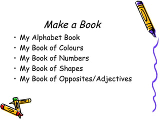 Make a Book
• My Alphabet Book
• My Book of Colours
• My Book of Numbers
• My Book of Shapes
• My Book of Opposites/Adjectives
 