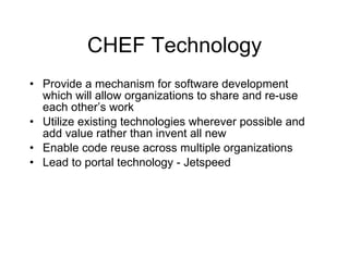 CHEF Technology Provide a mechanism for software development which will allow organizations to share and re-use each other’s work Utilize existing technologies wherever possible and add value rather than invent all new Enable code reuse across multiple organizations Lead to portal technology - Jetspeed 