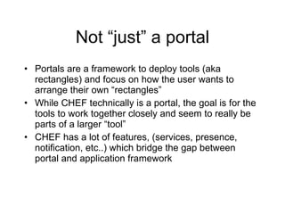 Not “just” a portal Portals are a framework to deploy tools (aka rectangles) and focus on how the user wants to arrange their own “rectangles” While CHEF technically is a portal, the goal is for the tools to work together closely and seem to really be parts of a larger “tool” CHEF has a lot of features, (services, presence, notification, etc..) which bridge the gap between portal and application framework 