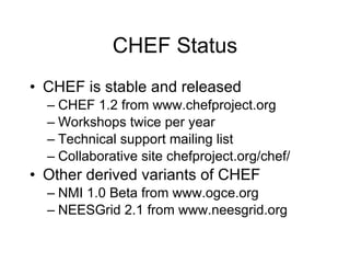 CHEF Status CHEF is stable and released CHEF 1.2 from www.chefproject.org Workshops twice per year Technical support mailing list Collaborative site chefproject.org/chef/ Other derived variants of CHEF NMI 1.0 Beta from www.ogce.org NEESGrid 2.1 from www.neesgrid.org 