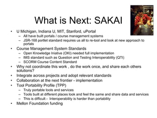 What is Next: SAKAI U Michigan, Indiana U, MIT, Stanford, uPortal All have built portals / course management systems JSR-168 portlet standard requires us all to re-tool and look at new approach to portals Course Management System Standards Open Knowledge Iniative (OKI) needed full implementation IMS standard such as Question and Testing Interoperability (QTI) SCORM Course Content Standard Why not coordinate this work , do the work once, and share each others solutions?  Integrate across projects and adopt relevant standards Collaboration at the next frontier - implementation Tool Portability Profile (TPP) Truly portable tools and services Tools built at different places look and feel the same and share data and services This is difficult -  Interoperability is harder than portability  Mellon Foundation funding 