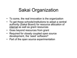 Sakai Organization To some, the real innovation is the organization To get these schools/institutions to adopt a central authority (Sakai Board) for resource allocation of  internal  as well as grant resources Goes beyond resources from grant Required for closely coupled open source development, the ‘seed’ software? Part of the open source experimentation 