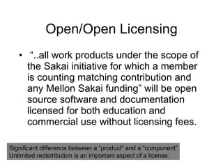 Open/Open Licensing “ ..all work products under the scope of the Sakai initiative for which a member is counting matching contribution and any Mellon Sakai funding” will be open source software and documentation licensed for both education and commercial use without licensing fees. Significant difference between a “product” and a “component” Unlimited redistribution is an important aspect of a license. 