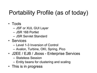 Portability Profile (as of today) Tools JSF or XUL GUI Layer JSR 168 Portlet JSR Servlet Standard Services Level 1-3 Inversion of Control Avalon, Turbine, OKI, Spring, Pico J2EE / EJB / Jboss - Enterprise Services Stateless Session Entity beans for clustering and scaling This is in progress 