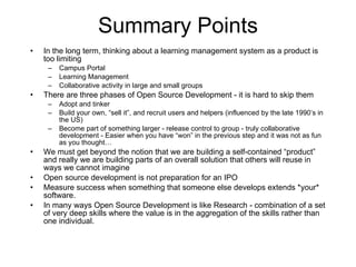 Summary Points In the long term, thinking about a learning management system as a product is too limiting Campus Portal Learning Management Collaborative activity in large and small groups There are three phases of Open Source Development - it is hard to skip them Adopt and tinker Build your own, “sell it”, and recruit users and helpers (influenced by the late 1990’s in the US) Become part of something larger - release control to group - truly collaborative development - Easier when you have “won” in the previous step and it was not as fun as you thought…  We must get beyond the notion that we are building a self-contained “product” and really we are building parts of an overall solution that others will reuse in ways we cannot imagine Open source development is not preparation for an IPO Measure success when something that someone else develops extends *your* software. In many ways Open Source Development is like Research - combination of a set of very deep skills where the value is in the aggregation of the skills rather than one individual. 