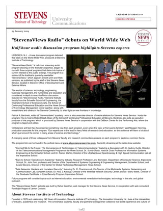 29 January 2004
Half-hour audio discussion program highlights Stevens experts
HOBOKEN, N.J. - A new discussion program debuted
this week on the World Wide Web, produced at Stevens
Institute of Technology.
"StevensViews Radio," a half-hour streaming audio
program drawing on the Institute's expertise, began its
run with three original programs that delve into topics of
current interest to the public at large. The program is a
spinout of the Institute's quarterly newsletter
"StevensViews," which appears in both print and Web
versions, as published by the staff of the Stevens News
Service, located in Stevens' Office of Development and
External Affairs.
The worlds of science, technology, engineering,
business management, the humanities and education are
considered in-depth in every half-hour discussion
featured on "StevensViews Radio." Stevens Institute
faculty from the Schaefer School of Engineering, the
Imperatore School of Sciences & Arts, the School of
Continuing Professional Education and the Howe School
of Technology Management come together, along with
researchers and others in the Stevens Community, to shed light on new frontiers in knowledge.
Patrick A. Berzinski, editor of "StevensViews" quarterly - who is also associate director of media relations for Stevens News Service - hosts the
program. His co-host is Robert Ubell, Dean of the School of Continuing Professional Education at Stevens. Berzinski also acts as executive
producer of the program, which is produced by Stevens News Service in cooperation with the DeBaun Center for the Performing Arts, where the
program is taped and edited.
"All listeners will feel they have learned something new from each program, even when the topic at first seems familiar," said Meagen Henning,
production associate for the program. "Our experts are in the lead in many fields of research and education, so the audience will learn a lot about
what's just around the corner in many areas of science and technology."
A changing panel of three colleagues from Stevens' faculty and research communities appears on each program to explore a common theme.
The program link can be found in the vertical menu at www.stevensnewsservice.com. Currently streaming at the radio show website:
"Connect Me to the Future: The Convergence of Technologies in Telecommunications," featuring a discussion with Dr. Audrey Curtis, Director
of the Telecommunications Management Program at the Howe School; Dr. Sumit Ghosh, Hattrick Chair Professor of Information Systems
Engineering at the Schaefer School; and Dr. Rainer Martini, Director of the Ultrafast Laser Spectroscopy & High Speed Communication Lab at
the Imperatore School.
"Back to School: Executives in Academia," featuring Industry Research Professor Larry Bernstein, Department of Computer Science, Imperatore
School; Dr. John Farr, professor and Director of the Department of Systems Engineering & Engineering Management, Schaefer School; and
Leslie Stevens, Director of the Center for Global Technology Management, Howe School.
"Safe Networks: Hackers and Homeland Security," featuring Dr. R. Chandramouli, Co-Director of the Multimedia Systems, Networking and
Communication Lab, Schaefer School; Dr. Paul J. Kolodzy, Director of the Wireless Network Security Center; and Dr. Manu Malek, Director of
the Graduate Certificate in CyberSecurity Program, Imperatore School.
Future programs will consider topics such as Internet education; environmental remediation technologies; technology in the arts; and global
outreach.
The "StevensViews Radio" website was built by Rahul Sasidhar, web manager for the Stevens News Service, in cooperation with web consultant
Randolph Hoppe of Lemon Custard.
About Stevens Institute of Technology
Founded in 1870 and celebrating 140 Years of Innovation, Stevens Institute of Technology, The Innovation University TM , lives at the intersection
of industry, academics and research. The University's students, faculty and partners leverage their collective real-world experience and culture of
CALENDAR OF EVENT S >>
SEARCH ST EVENS
1 of 2
 