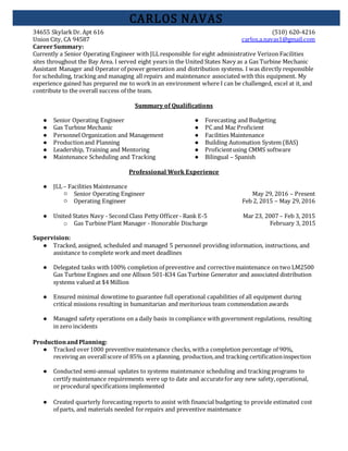 34655 SkylarkDr. Apt 616 (510) 620-4216
Union City, CA 94587 carlos.a.navas1@gmail.com
CARLOS NAVAS
CareerSummary:
Currently a Senior Operating Engineer with JLLresponsible for eight administrative Verizon Facilities
sites throughout the Bay Area. I served eight years in the United States Navy as a Gas Turbine Mechanic
Assistant Manager and Operator of power generation and distribution systems. I was directly responsible
for scheduling, tracking and managing all repairs and maintenance associated with this equipment. My
experience gained has prepared me to workin an environment where I can be challenged, excel at it, and
contribute to the overall success of the team.
Summary of Qualifications
● Senior Operating Engineer
● Gas Turbine Mechanic
● Personnel Organization and Management
● Productionand Planning
● Leadership, Training and Mentoring
● Maintenance Scheduling and Tracking
● Forecasting and Budgeting
● PC and Mac Proficient
● Facilities Maintenance
● Building Automation System (BAS)
● Proficientusing CMMS software
● Bilingual – Spanish
Professional Work Experience
● JLL– Facilities Maintenance
○ Senior Operating Engineer May 29, 2016 – Present
○ Operating Engineer Feb 2, 2015 – May 29, 2016
● United States Navy - Second Class Petty Officer- Rank E-5 Mar 23, 2007 – Feb 3, 2015
o Gas Turbine Plant Manager - Honorable Discharge February 3, 2015
Supervision:
● Tracked, assigned, scheduled and managed 5 personnel providing information, instructions, and
assistance to complete work and meet deadlines
● Delegated tasks with100% completion of preventive and correctivemaintenance on two LM2500
Gas Turbine Engines and one Allison 501-K34 Gas Turbine Generator and associated distribution
systems valued at $4 Million
● Ensured minimal downtime to guarantee full operational capabilities of all equipment during
critical missions resulting in humanitarian and meritorious team commendation awards
● Managed safety operations on a daily basis in compliance with government regulations, resulting
in zero incidents
ProductionandPlanning:
● Tracked over1000 preventive maintenance checks, witha completion percentage of 90%,
receiving an overallscore of 85% on a planning, production,and tracking certificationinspection
● Conducted semi-annual updates to systems maintenance scheduling and tracking programs to
certify maintenance requirements were up to date and accuratefor any new safety,operational,
or procedural specifications implemented
● Created quarterly forecasting reports to assist with financial budgeting to provide estimated cost
of parts, and materials needed forrepairs and preventive maintenance
 