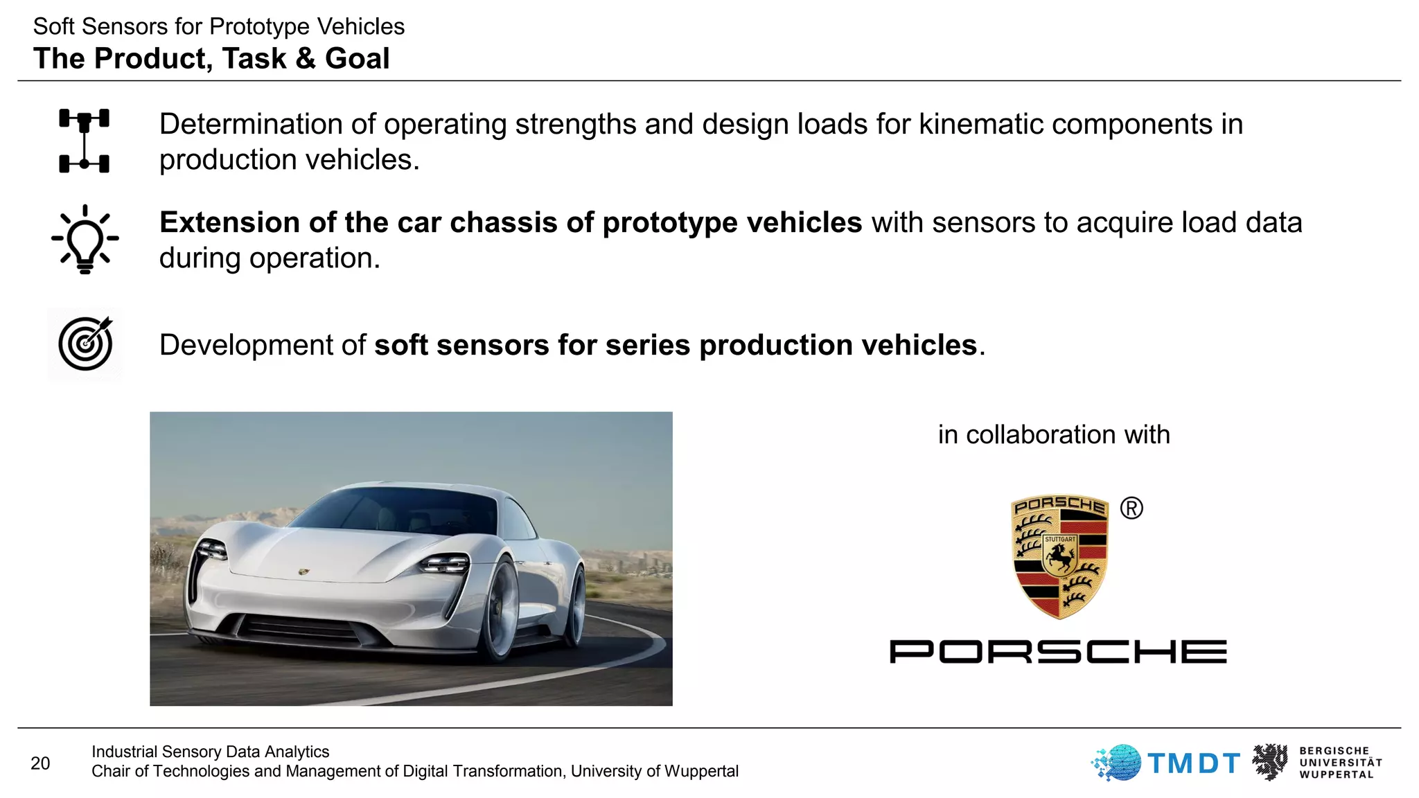 20
Industrial Sensory Data Analytics
Chair of Technologies and Management of Digital Transformation, University of Wuppertal
Determination of operating strengths and design loads for kinematic components in
production vehicles.
in collaboration with
Extension of the car chassis of prototype vehicles with sensors to acquire load data
during operation.
Development of soft sensors for series production vehicles.
Soft Sensors for Prototype Vehicles
The Product, Task & Goal
 