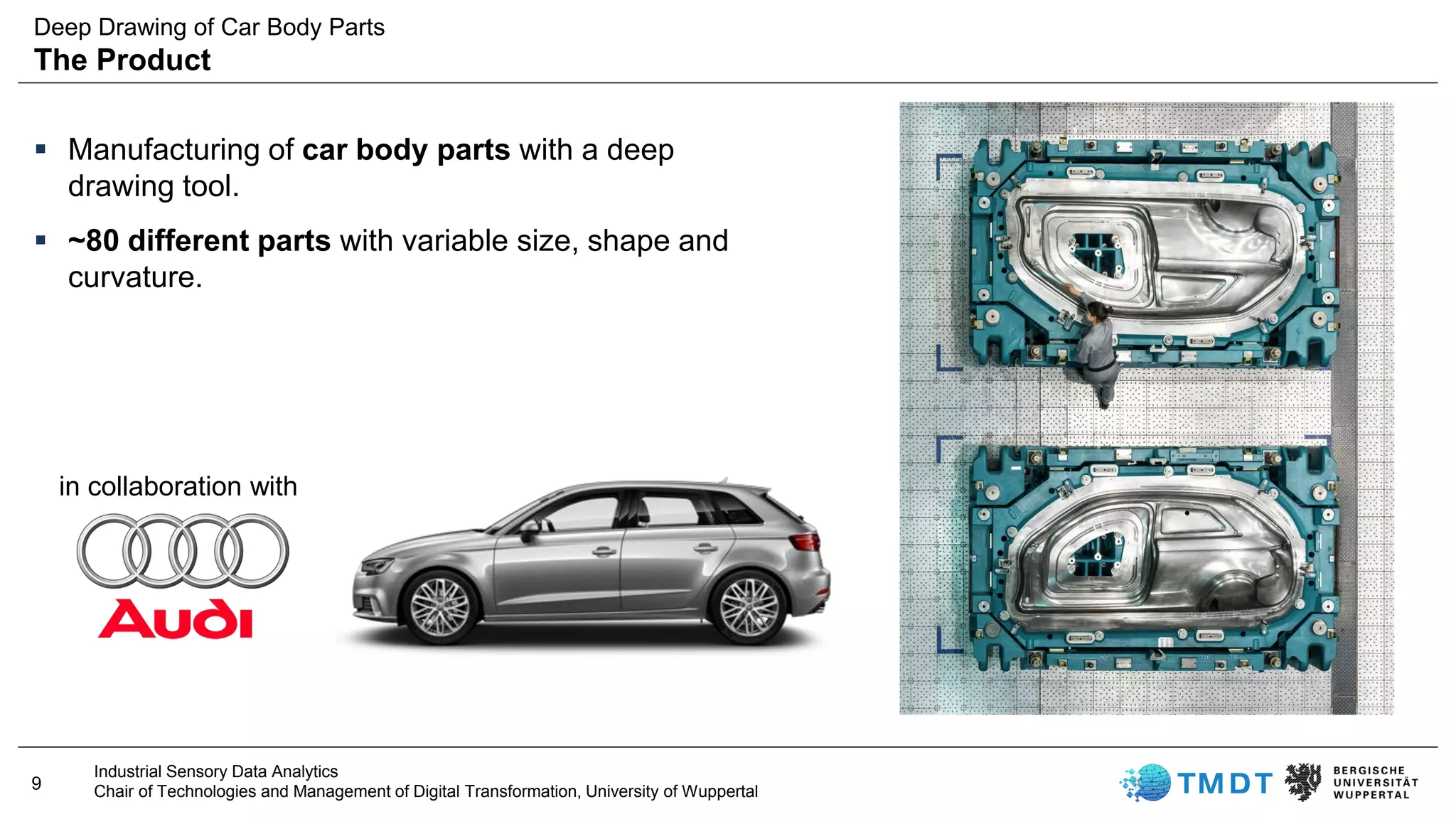 9
Industrial Sensory Data Analytics
Chair of Technologies and Management of Digital Transformation, University of Wuppertal
▪ Manufacturing of car body parts with a deep
drawing tool.
▪ ~80 different parts with variable size, shape and
curvature.
in collaboration with
Deep Drawing of Car Body Parts
The Product
 