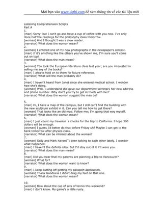 Mời bạn vào www.dethi.com để xem thông tin về các tài liệu mới
Listening Comprehension Scripts
Part A
1.
(man) Sorry, but I can't go and have a cup of coffee with you now. I've only
done half the readings for the philosophy class tomorrow.
(woman) And I thought I was a slow reader.
(narrator) What does the woman mean?
2.
(woman) I entered one of my new photographs in the newspaper's contest.
(man) If it's anything like the others you've shown me, I'm sure you'll come
out on top!
(narrator) What does the man mean?
3.
(woman) You took the European literature class last year; are you interested in
selling me any of the books?
(man) I always hold on to them for future reference.
(narrator) What will the man probably do?
4.
(man) I haven't heard from Janet since she entered medical school. I wonder
how she's doing.
(woman) Well, I understand she gave our department secretary her new address
and phone number. Why don't you try to get in touch with her?
(narrator) What does the woman suggest the man do?
5.
(man) Hi, I have a map of the campus, but I still can't find the building with
the new sculpture exhibit in it. Can you tell me how to get there?
(woman) That looks like an old map. Follow me; I'm going that way myself.
(narrator) What does the woman mean?
6.
(man) I just count my traveler¡¯s checks for the trip to California. I hope 300
dollars will be enough.
(woman) I guess I'd better do that before Friday uh? Maybe I can get to the
bank tomorrow after physics class.
(narrator) What can be inferred about the woman?
7.
(woman) Sally and Mark haven¡¯t been talking to each other lately. I wonder
what happened.
(man) I haven't the definite idea. But I'd stay out of it if I were you.
(narrator) What does the man mean?
8.
(man) Did you hear that my parents are planning a trip to Vancouver?
(woman) What for?
(narrator) What does the woman want to know?
9.
(man) I keep putting off getting my passport application.
(woman) Thank Goodness I didn't drag my feet on that one.
(narrator) What does the woman mean?
10.
(woman) How about the cup of sets of tennis this weekend?
(man) I don't know. My game's a little rusty.
 
