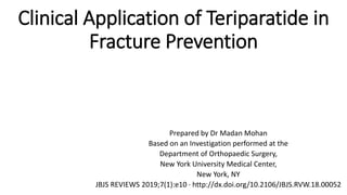 Clinical Application of Teriparatide in
Fracture Prevention
Prepared by Dr Madan Mohan
Based on an Investigation performed at the
Department of Orthopaedic Surgery,
New York University Medical Center,
New York, NY
JBJS REVIEWS 2019;7(1):e10 · http://dx.doi.org/10.2106/JBJS.RVW.18.00052
 